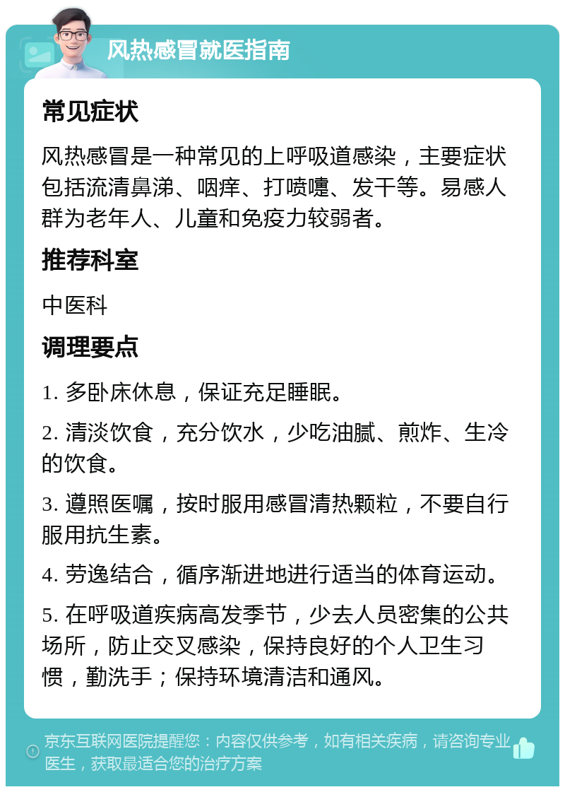 风热感冒就医指南 常见症状 风热感冒是一种常见的上呼吸道感染，主要症状包括流清鼻涕、咽痒、打喷嚏、发干等。易感人群为老年人、儿童和免疫力较弱者。 推荐科室 中医科 调理要点 1. 多卧床休息，保证充足睡眠。 2. 清淡饮食，充分饮水，少吃油腻、煎炸、生冷的饮食。 3. 遵照医嘱，按时服用感冒清热颗粒，不要自行服用抗生素。 4. 劳逸结合，循序渐进地进行适当的体育运动。 5. 在呼吸道疾病高发季节，少去人员密集的公共场所，防止交叉感染，保持良好的个人卫生习惯，勤洗手；保持环境清洁和通风。