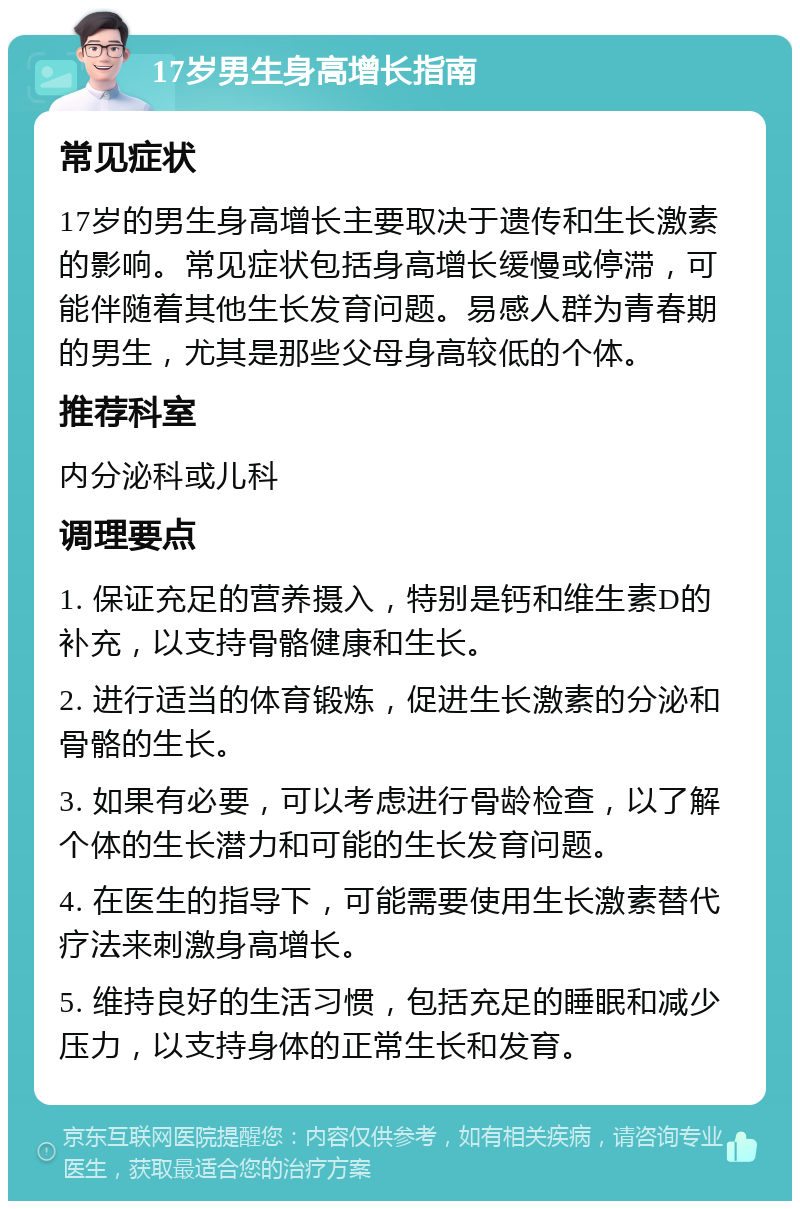 17岁男生身高增长指南 常见症状 17岁的男生身高增长主要取决于遗传和生长激素的影响。常见症状包括身高增长缓慢或停滞，可能伴随着其他生长发育问题。易感人群为青春期的男生，尤其是那些父母身高较低的个体。 推荐科室 内分泌科或儿科 调理要点 1. 保证充足的营养摄入，特别是钙和维生素D的补充，以支持骨骼健康和生长。 2. 进行适当的体育锻炼，促进生长激素的分泌和骨骼的生长。 3. 如果有必要，可以考虑进行骨龄检查，以了解个体的生长潜力和可能的生长发育问题。 4. 在医生的指导下，可能需要使用生长激素替代疗法来刺激身高增长。 5. 维持良好的生活习惯，包括充足的睡眠和减少压力，以支持身体的正常生长和发育。