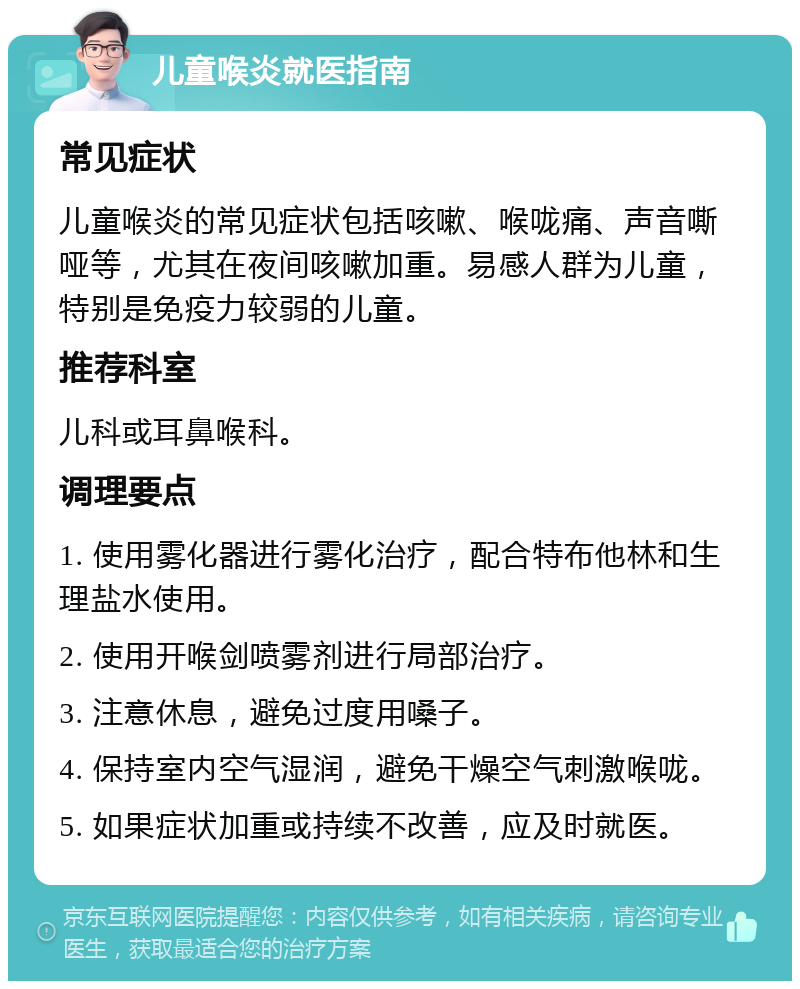 儿童喉炎就医指南 常见症状 儿童喉炎的常见症状包括咳嗽、喉咙痛、声音嘶哑等，尤其在夜间咳嗽加重。易感人群为儿童，特别是免疫力较弱的儿童。 推荐科室 儿科或耳鼻喉科。 调理要点 1. 使用雾化器进行雾化治疗，配合特布他林和生理盐水使用。 2. 使用开喉剑喷雾剂进行局部治疗。 3. 注意休息，避免过度用嗓子。 4. 保持室内空气湿润，避免干燥空气刺激喉咙。 5. 如果症状加重或持续不改善，应及时就医。