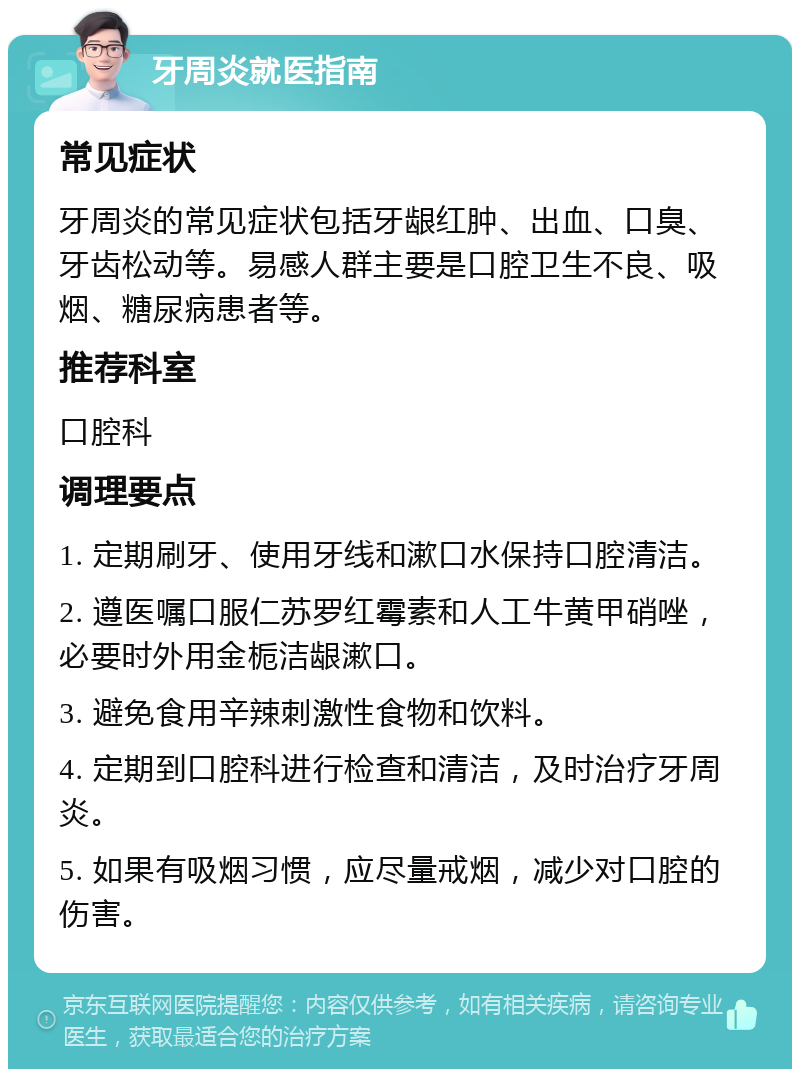 牙周炎就医指南 常见症状 牙周炎的常见症状包括牙龈红肿、出血、口臭、牙齿松动等。易感人群主要是口腔卫生不良、吸烟、糖尿病患者等。 推荐科室 口腔科 调理要点 1. 定期刷牙、使用牙线和漱口水保持口腔清洁。 2. 遵医嘱口服仁苏罗红霉素和人工牛黄甲硝唑，必要时外用金栀洁龈漱口。 3. 避免食用辛辣刺激性食物和饮料。 4. 定期到口腔科进行检查和清洁，及时治疗牙周炎。 5. 如果有吸烟习惯，应尽量戒烟，减少对口腔的伤害。