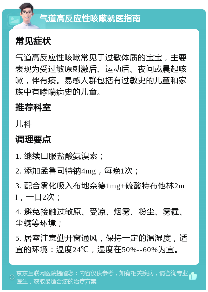 气道高反应性咳嗽就医指南 常见症状 气道高反应性咳嗽常见于过敏体质的宝宝，主要表现为受过敏原刺激后、运动后、夜间或晨起咳嗽，伴有痰。易感人群包括有过敏史的儿童和家族中有哮喘病史的儿童。 推荐科室 儿科 调理要点 1. 继续口服盐酸氨溴索； 2. 添加孟鲁司特钠4mg，每晚1次； 3. 配合雾化吸入布地奈德1mg+硫酸特布他林2ml，一日2次； 4. 避免接触过敏原、受凉、烟雾、粉尘、雾霾、尘螨等环境； 5. 居室注意勤开窗通风，保持一定的温湿度，适宜的环境：温度24℃，湿度在50%--60%为宜。