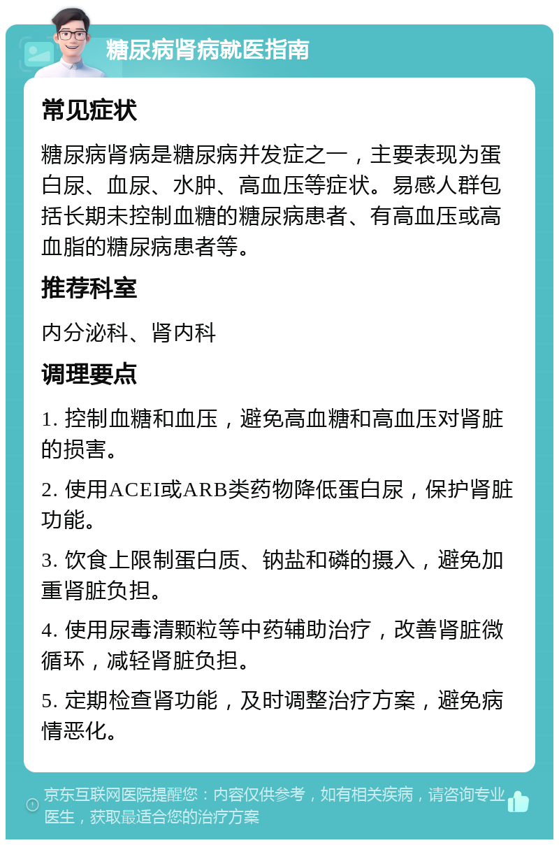 糖尿病肾病就医指南 常见症状 糖尿病肾病是糖尿病并发症之一，主要表现为蛋白尿、血尿、水肿、高血压等症状。易感人群包括长期未控制血糖的糖尿病患者、有高血压或高血脂的糖尿病患者等。 推荐科室 内分泌科、肾内科 调理要点 1. 控制血糖和血压，避免高血糖和高血压对肾脏的损害。 2. 使用ACEI或ARB类药物降低蛋白尿，保护肾脏功能。 3. 饮食上限制蛋白质、钠盐和磷的摄入，避免加重肾脏负担。 4. 使用尿毒清颗粒等中药辅助治疗，改善肾脏微循环，减轻肾脏负担。 5. 定期检查肾功能，及时调整治疗方案，避免病情恶化。