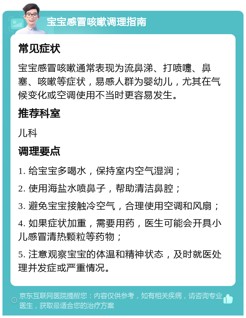 宝宝感冒咳嗽调理指南 常见症状 宝宝感冒咳嗽通常表现为流鼻涕、打喷嚏、鼻塞、咳嗽等症状，易感人群为婴幼儿，尤其在气候变化或空调使用不当时更容易发生。 推荐科室 儿科 调理要点 1. 给宝宝多喝水，保持室内空气湿润； 2. 使用海盐水喷鼻子，帮助清洁鼻腔； 3. 避免宝宝接触冷空气，合理使用空调和风扇； 4. 如果症状加重，需要用药，医生可能会开具小儿感冒清热颗粒等药物； 5. 注意观察宝宝的体温和精神状态，及时就医处理并发症或严重情况。