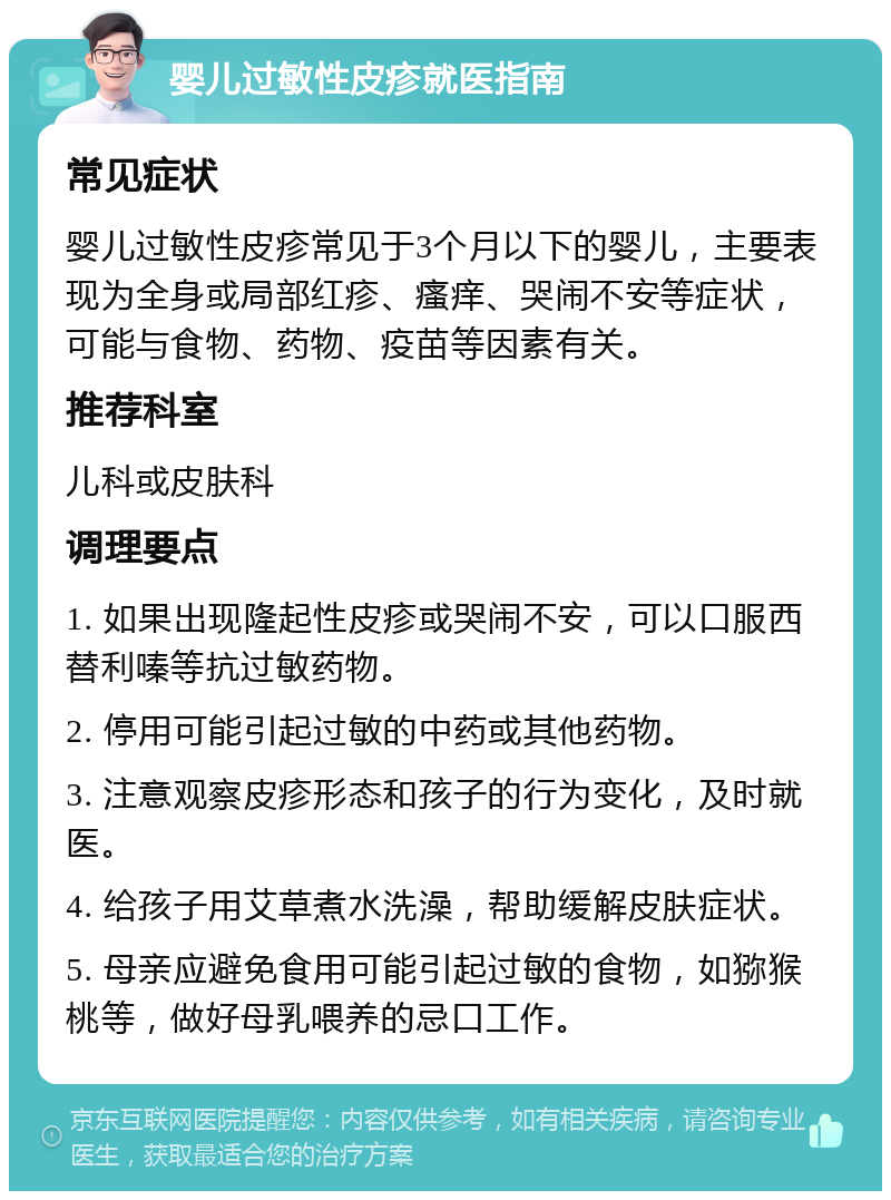 婴儿过敏性皮疹就医指南 常见症状 婴儿过敏性皮疹常见于3个月以下的婴儿，主要表现为全身或局部红疹、瘙痒、哭闹不安等症状，可能与食物、药物、疫苗等因素有关。 推荐科室 儿科或皮肤科 调理要点 1. 如果出现隆起性皮疹或哭闹不安，可以口服西替利嗪等抗过敏药物。 2. 停用可能引起过敏的中药或其他药物。 3. 注意观察皮疹形态和孩子的行为变化，及时就医。 4. 给孩子用艾草煮水洗澡，帮助缓解皮肤症状。 5. 母亲应避免食用可能引起过敏的食物，如猕猴桃等，做好母乳喂养的忌口工作。