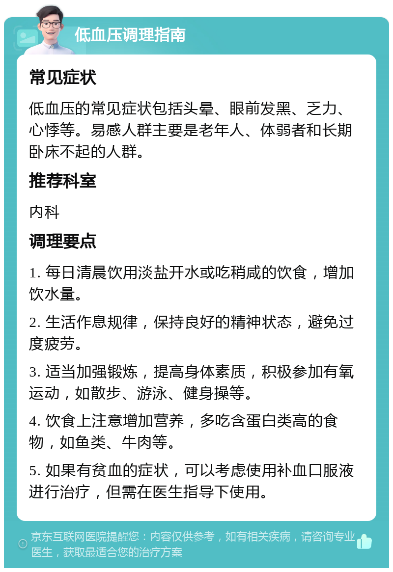 低血压调理指南 常见症状 低血压的常见症状包括头晕、眼前发黑、乏力、心悸等。易感人群主要是老年人、体弱者和长期卧床不起的人群。 推荐科室 内科 调理要点 1. 每日清晨饮用淡盐开水或吃稍咸的饮食，增加饮水量。 2. 生活作息规律，保持良好的精神状态，避免过度疲劳。 3. 适当加强锻炼，提高身体素质，积极参加有氧运动，如散步、游泳、健身操等。 4. 饮食上注意增加营养，多吃含蛋白类高的食物，如鱼类、牛肉等。 5. 如果有贫血的症状，可以考虑使用补血口服液进行治疗，但需在医生指导下使用。