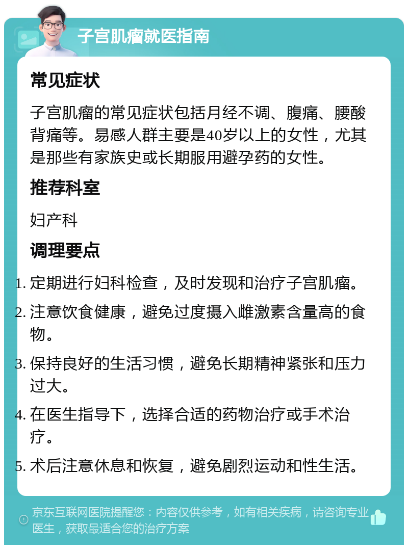 子宫肌瘤就医指南 常见症状 子宫肌瘤的常见症状包括月经不调、腹痛、腰酸背痛等。易感人群主要是40岁以上的女性，尤其是那些有家族史或长期服用避孕药的女性。 推荐科室 妇产科 调理要点 定期进行妇科检查，及时发现和治疗子宫肌瘤。 注意饮食健康，避免过度摄入雌激素含量高的食物。 保持良好的生活习惯，避免长期精神紧张和压力过大。 在医生指导下，选择合适的药物治疗或手术治疗。 术后注意休息和恢复，避免剧烈运动和性生活。