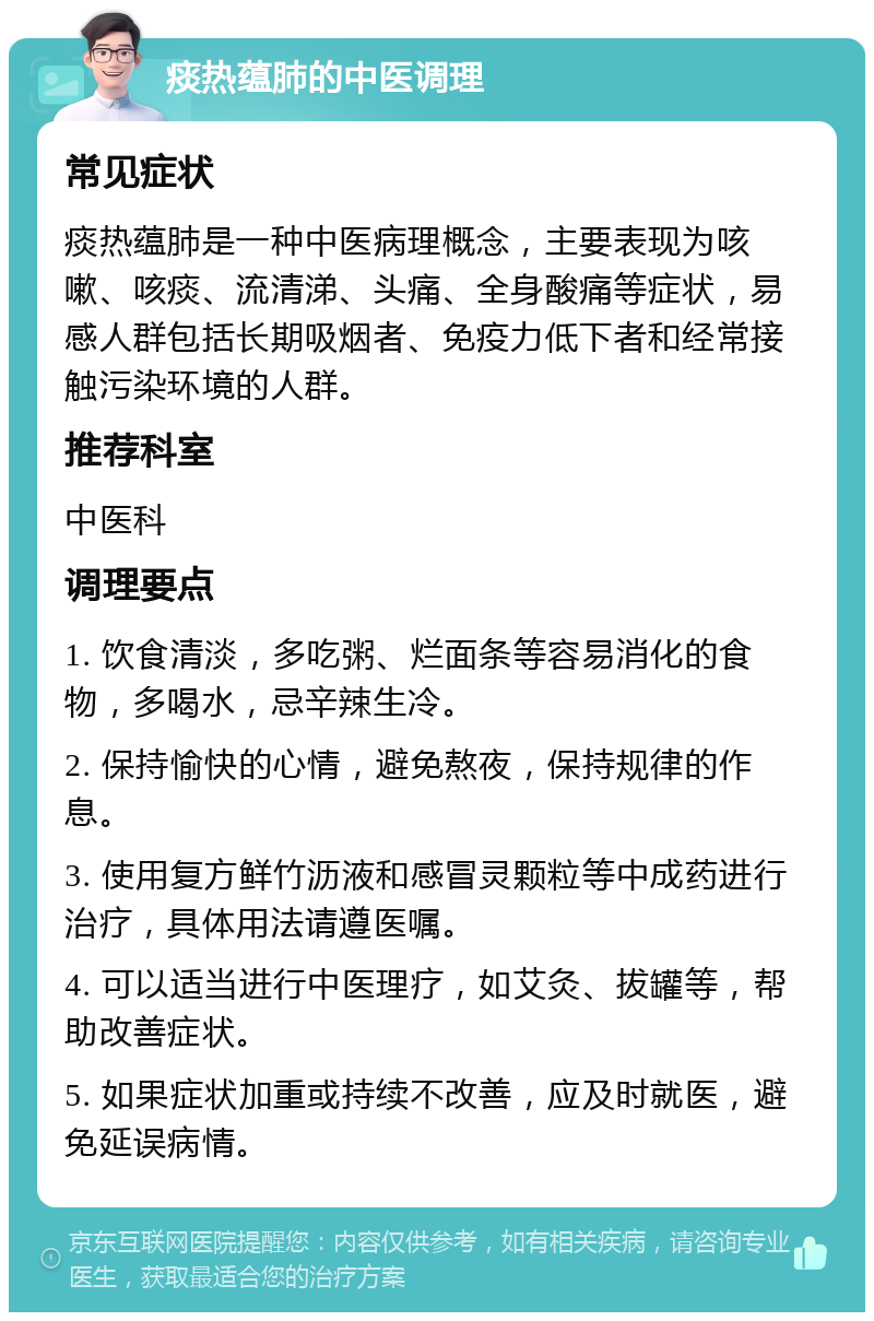 痰热蕴肺的中医调理 常见症状 痰热蕴肺是一种中医病理概念，主要表现为咳嗽、咳痰、流清涕、头痛、全身酸痛等症状，易感人群包括长期吸烟者、免疫力低下者和经常接触污染环境的人群。 推荐科室 中医科 调理要点 1. 饮食清淡，多吃粥、烂面条等容易消化的食物，多喝水，忌辛辣生冷。 2. 保持愉快的心情，避免熬夜，保持规律的作息。 3. 使用复方鲜竹沥液和感冒灵颗粒等中成药进行治疗，具体用法请遵医嘱。 4. 可以适当进行中医理疗，如艾灸、拔罐等，帮助改善症状。 5. 如果症状加重或持续不改善，应及时就医，避免延误病情。