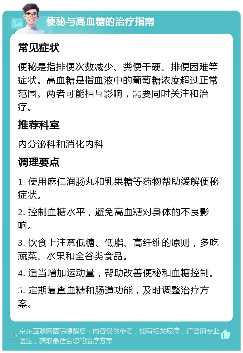 便秘与高血糖的治疗指南 常见症状 便秘是指排便次数减少、粪便干硬、排便困难等症状。高血糖是指血液中的葡萄糖浓度超过正常范围。两者可能相互影响，需要同时关注和治疗。 推荐科室 内分泌科和消化内科 调理要点 1. 使用麻仁润肠丸和乳果糖等药物帮助缓解便秘症状。 2. 控制血糖水平，避免高血糖对身体的不良影响。 3. 饮食上注意低糖、低脂、高纤维的原则，多吃蔬菜、水果和全谷类食品。 4. 适当增加运动量，帮助改善便秘和血糖控制。 5. 定期复查血糖和肠道功能，及时调整治疗方案。