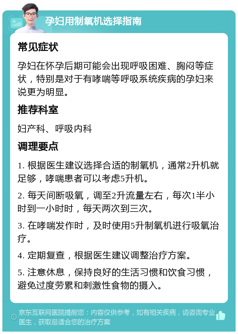 孕妇用制氧机选择指南 常见症状 孕妇在怀孕后期可能会出现呼吸困难、胸闷等症状，特别是对于有哮喘等呼吸系统疾病的孕妇来说更为明显。 推荐科室 妇产科、呼吸内科 调理要点 1. 根据医生建议选择合适的制氧机，通常2升机就足够，哮喘患者可以考虑5升机。 2. 每天间断吸氧，调至2升流量左右，每次1半小时到一小时时，每天两次到三次。 3. 在哮喘发作时，及时使用5升制氧机进行吸氧治疗。 4. 定期复查，根据医生建议调整治疗方案。 5. 注意休息，保持良好的生活习惯和饮食习惯，避免过度劳累和刺激性食物的摄入。