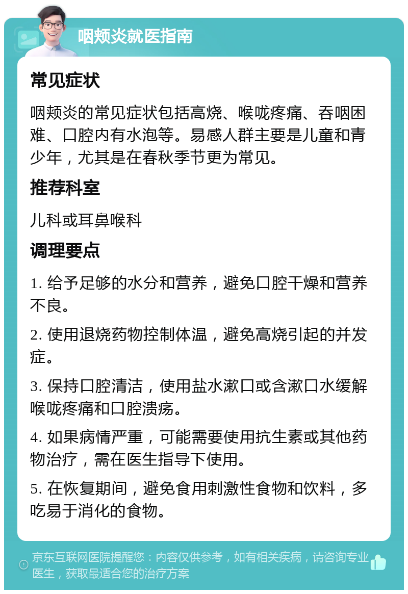 咽颊炎就医指南 常见症状 咽颊炎的常见症状包括高烧、喉咙疼痛、吞咽困难、口腔内有水泡等。易感人群主要是儿童和青少年，尤其是在春秋季节更为常见。 推荐科室 儿科或耳鼻喉科 调理要点 1. 给予足够的水分和营养，避免口腔干燥和营养不良。 2. 使用退烧药物控制体温，避免高烧引起的并发症。 3. 保持口腔清洁，使用盐水漱口或含漱口水缓解喉咙疼痛和口腔溃疡。 4. 如果病情严重，可能需要使用抗生素或其他药物治疗，需在医生指导下使用。 5. 在恢复期间，避免食用刺激性食物和饮料，多吃易于消化的食物。