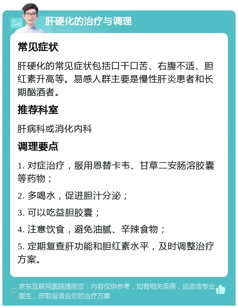 肝硬化的治疗与调理 常见症状 肝硬化的常见症状包括口干口苦、右腹不适、胆红素升高等。易感人群主要是慢性肝炎患者和长期酗酒者。 推荐科室 肝病科或消化内科 调理要点 1. 对症治疗，服用恩替卡韦、甘草二安肠溶胶囊等药物； 2. 多喝水，促进胆汁分泌； 3. 可以吃益胆胶囊； 4. 注意饮食，避免油腻、辛辣食物； 5. 定期复查肝功能和胆红素水平，及时调整治疗方案。