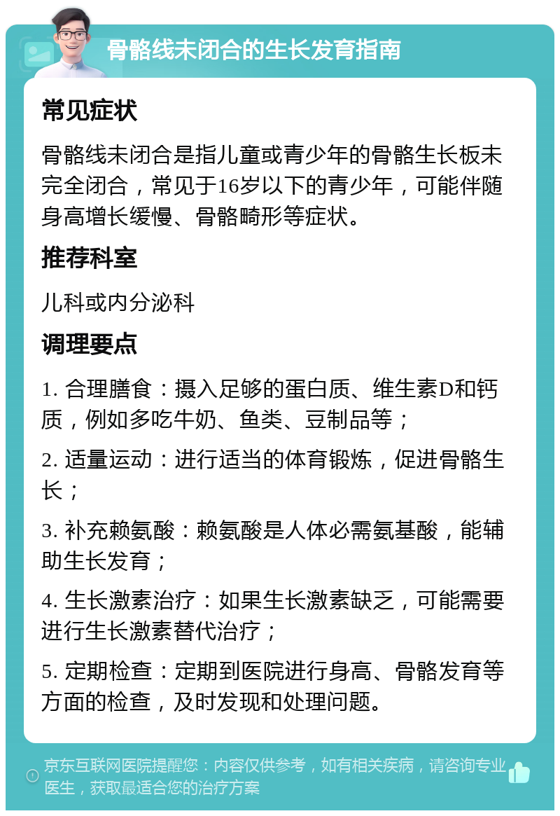 骨骼线未闭合的生长发育指南 常见症状 骨骼线未闭合是指儿童或青少年的骨骼生长板未完全闭合，常见于16岁以下的青少年，可能伴随身高增长缓慢、骨骼畸形等症状。 推荐科室 儿科或内分泌科 调理要点 1. 合理膳食：摄入足够的蛋白质、维生素D和钙质，例如多吃牛奶、鱼类、豆制品等； 2. 适量运动：进行适当的体育锻炼，促进骨骼生长； 3. 补充赖氨酸：赖氨酸是人体必需氨基酸，能辅助生长发育； 4. 生长激素治疗：如果生长激素缺乏，可能需要进行生长激素替代治疗； 5. 定期检查：定期到医院进行身高、骨骼发育等方面的检查，及时发现和处理问题。