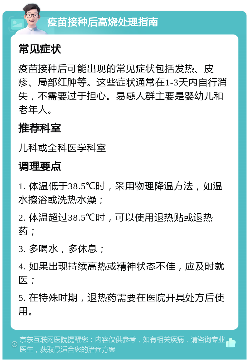 疫苗接种后高烧处理指南 常见症状 疫苗接种后可能出现的常见症状包括发热、皮疹、局部红肿等。这些症状通常在1-3天内自行消失，不需要过于担心。易感人群主要是婴幼儿和老年人。 推荐科室 儿科或全科医学科室 调理要点 1. 体温低于38.5℃时，采用物理降温方法，如温水擦浴或洗热水澡； 2. 体温超过38.5℃时，可以使用退热贴或退热药； 3. 多喝水，多休息； 4. 如果出现持续高热或精神状态不佳，应及时就医； 5. 在特殊时期，退热药需要在医院开具处方后使用。