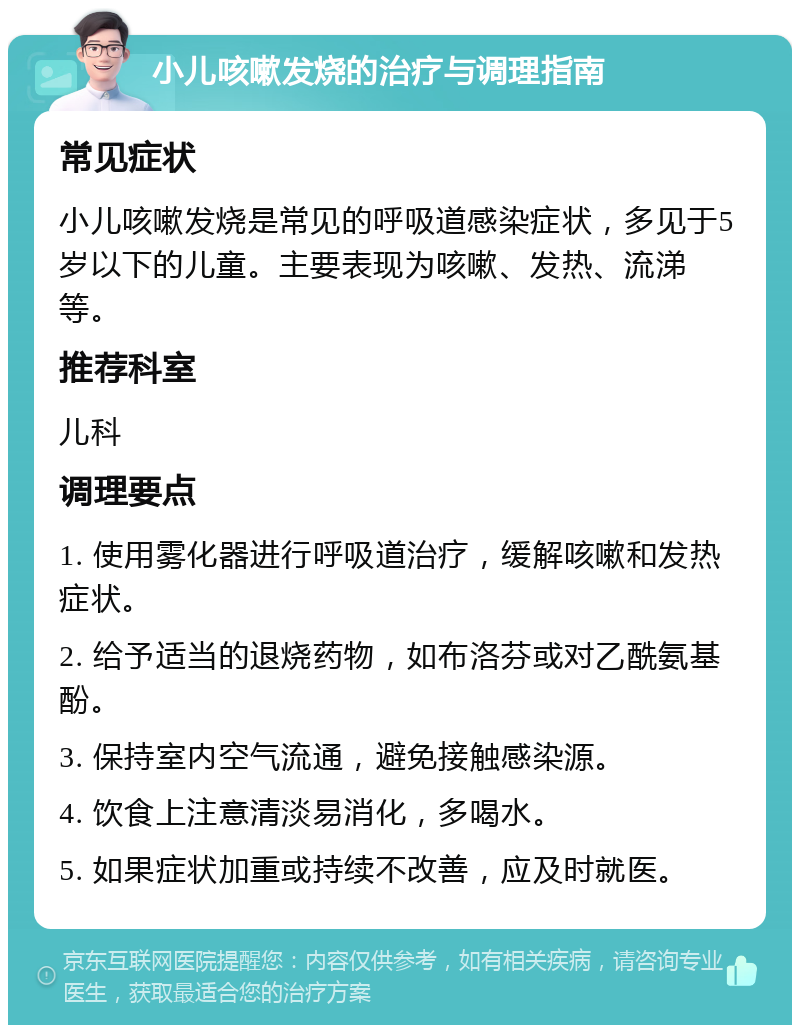 小儿咳嗽发烧的治疗与调理指南 常见症状 小儿咳嗽发烧是常见的呼吸道感染症状，多见于5岁以下的儿童。主要表现为咳嗽、发热、流涕等。 推荐科室 儿科 调理要点 1. 使用雾化器进行呼吸道治疗，缓解咳嗽和发热症状。 2. 给予适当的退烧药物，如布洛芬或对乙酰氨基酚。 3. 保持室内空气流通，避免接触感染源。 4. 饮食上注意清淡易消化，多喝水。 5. 如果症状加重或持续不改善，应及时就医。