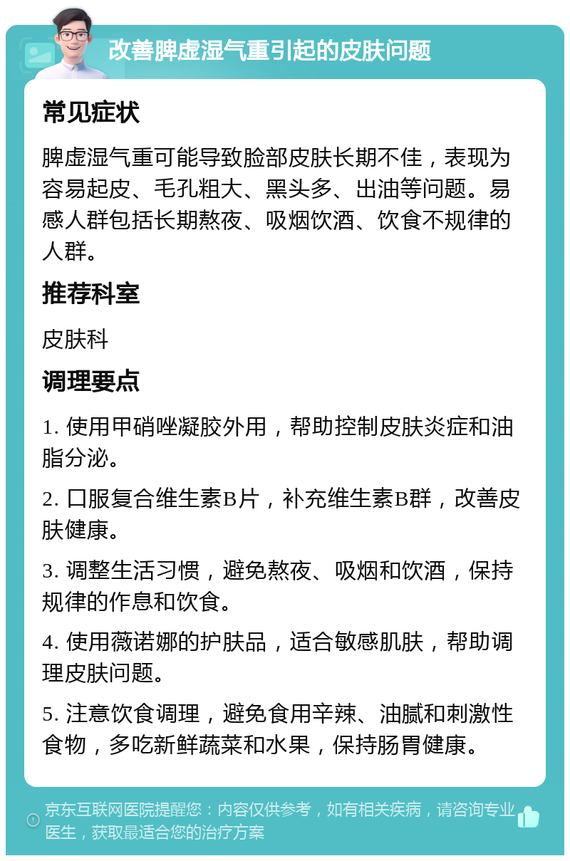 改善脾虚湿气重引起的皮肤问题 常见症状 脾虚湿气重可能导致脸部皮肤长期不佳，表现为容易起皮、毛孔粗大、黑头多、出油等问题。易感人群包括长期熬夜、吸烟饮酒、饮食不规律的人群。 推荐科室 皮肤科 调理要点 1. 使用甲硝唑凝胶外用，帮助控制皮肤炎症和油脂分泌。 2. 口服复合维生素B片，补充维生素B群，改善皮肤健康。 3. 调整生活习惯，避免熬夜、吸烟和饮酒，保持规律的作息和饮食。 4. 使用薇诺娜的护肤品，适合敏感肌肤，帮助调理皮肤问题。 5. 注意饮食调理，避免食用辛辣、油腻和刺激性食物，多吃新鲜蔬菜和水果，保持肠胃健康。