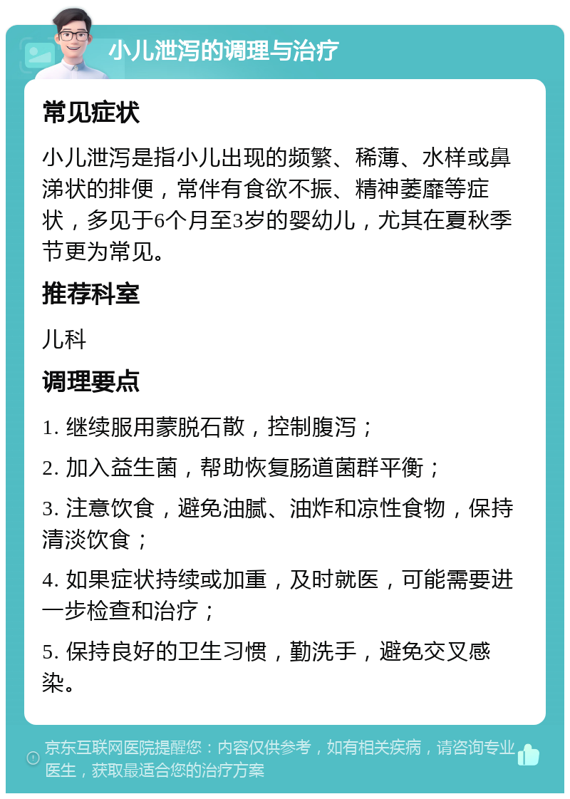 小儿泄泻的调理与治疗 常见症状 小儿泄泻是指小儿出现的频繁、稀薄、水样或鼻涕状的排便，常伴有食欲不振、精神萎靡等症状，多见于6个月至3岁的婴幼儿，尤其在夏秋季节更为常见。 推荐科室 儿科 调理要点 1. 继续服用蒙脱石散，控制腹泻； 2. 加入益生菌，帮助恢复肠道菌群平衡； 3. 注意饮食，避免油腻、油炸和凉性食物，保持清淡饮食； 4. 如果症状持续或加重，及时就医，可能需要进一步检查和治疗； 5. 保持良好的卫生习惯，勤洗手，避免交叉感染。