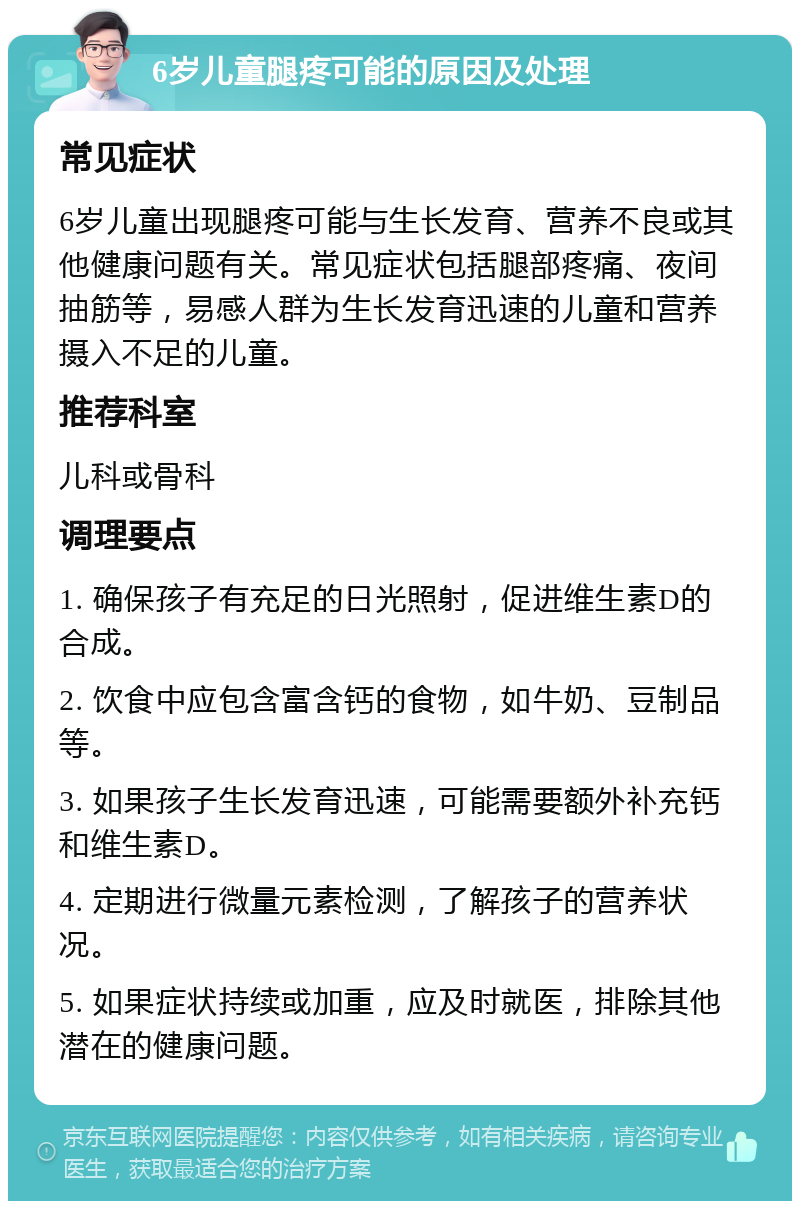 6岁儿童腿疼可能的原因及处理 常见症状 6岁儿童出现腿疼可能与生长发育、营养不良或其他健康问题有关。常见症状包括腿部疼痛、夜间抽筋等，易感人群为生长发育迅速的儿童和营养摄入不足的儿童。 推荐科室 儿科或骨科 调理要点 1. 确保孩子有充足的日光照射，促进维生素D的合成。 2. 饮食中应包含富含钙的食物，如牛奶、豆制品等。 3. 如果孩子生长发育迅速，可能需要额外补充钙和维生素D。 4. 定期进行微量元素检测，了解孩子的营养状况。 5. 如果症状持续或加重，应及时就医，排除其他潜在的健康问题。