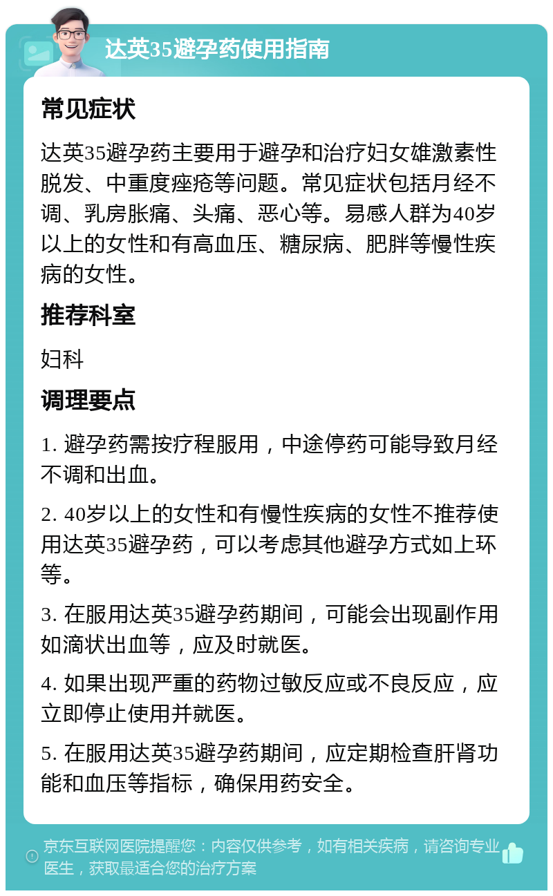 达英35避孕药使用指南 常见症状 达英35避孕药主要用于避孕和治疗妇女雄激素性脱发、中重度痤疮等问题。常见症状包括月经不调、乳房胀痛、头痛、恶心等。易感人群为40岁以上的女性和有高血压、糖尿病、肥胖等慢性疾病的女性。 推荐科室 妇科 调理要点 1. 避孕药需按疗程服用，中途停药可能导致月经不调和出血。 2. 40岁以上的女性和有慢性疾病的女性不推荐使用达英35避孕药，可以考虑其他避孕方式如上环等。 3. 在服用达英35避孕药期间，可能会出现副作用如滴状出血等，应及时就医。 4. 如果出现严重的药物过敏反应或不良反应，应立即停止使用并就医。 5. 在服用达英35避孕药期间，应定期检查肝肾功能和血压等指标，确保用药安全。