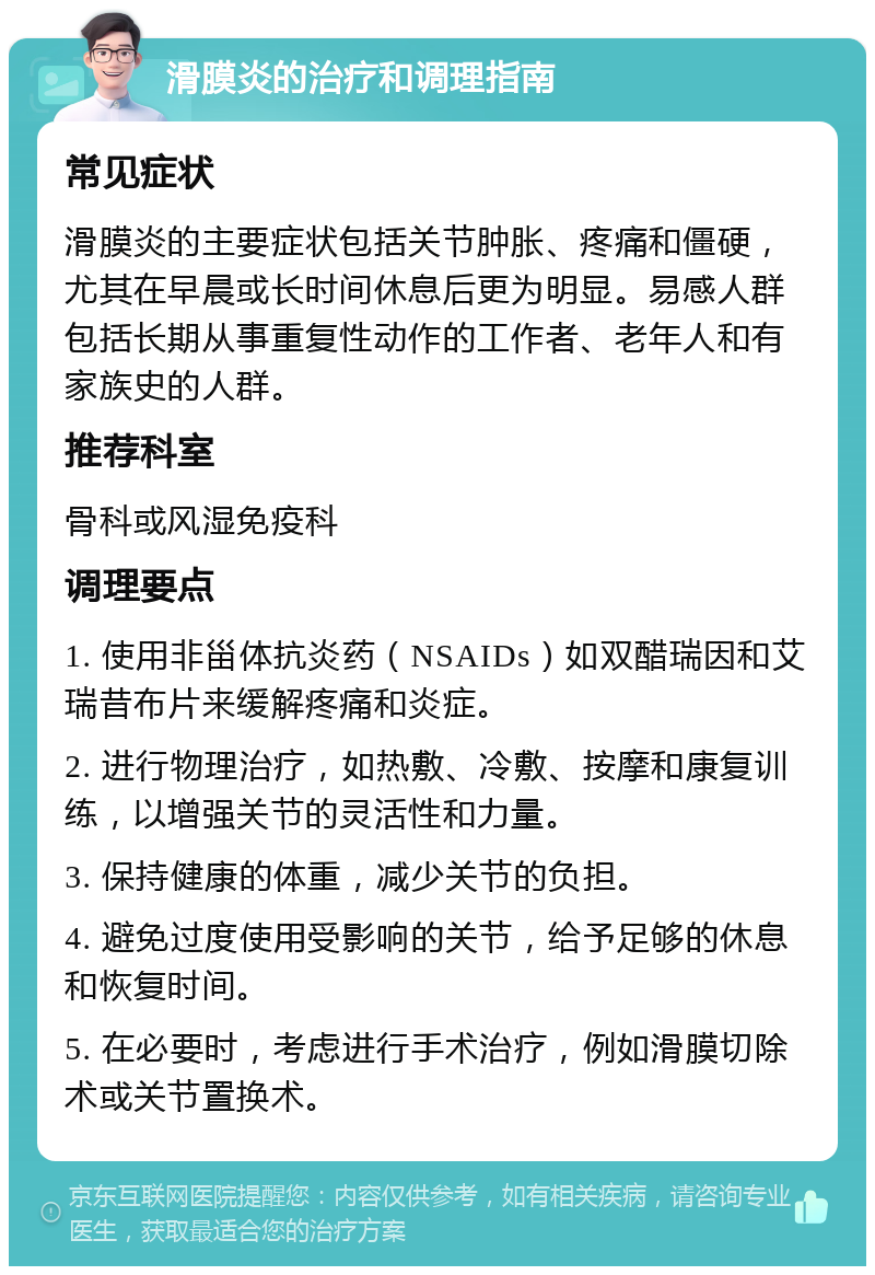 滑膜炎的治疗和调理指南 常见症状 滑膜炎的主要症状包括关节肿胀、疼痛和僵硬，尤其在早晨或长时间休息后更为明显。易感人群包括长期从事重复性动作的工作者、老年人和有家族史的人群。 推荐科室 骨科或风湿免疫科 调理要点 1. 使用非甾体抗炎药（NSAIDs）如双醋瑞因和艾瑞昔布片来缓解疼痛和炎症。 2. 进行物理治疗，如热敷、冷敷、按摩和康复训练，以增强关节的灵活性和力量。 3. 保持健康的体重，减少关节的负担。 4. 避免过度使用受影响的关节，给予足够的休息和恢复时间。 5. 在必要时，考虑进行手术治疗，例如滑膜切除术或关节置换术。