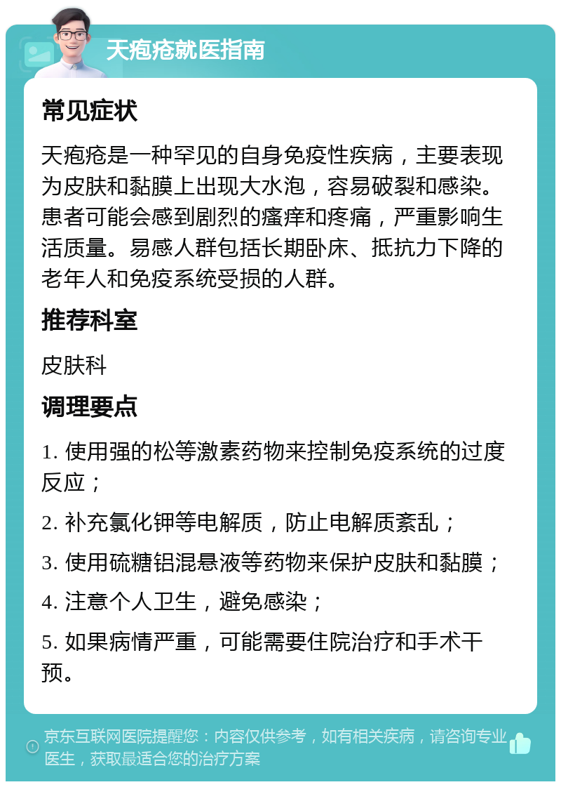 天疱疮就医指南 常见症状 天疱疮是一种罕见的自身免疫性疾病，主要表现为皮肤和黏膜上出现大水泡，容易破裂和感染。患者可能会感到剧烈的瘙痒和疼痛，严重影响生活质量。易感人群包括长期卧床、抵抗力下降的老年人和免疫系统受损的人群。 推荐科室 皮肤科 调理要点 1. 使用强的松等激素药物来控制免疫系统的过度反应； 2. 补充氯化钾等电解质，防止电解质紊乱； 3. 使用硫糖铝混悬液等药物来保护皮肤和黏膜； 4. 注意个人卫生，避免感染； 5. 如果病情严重，可能需要住院治疗和手术干预。