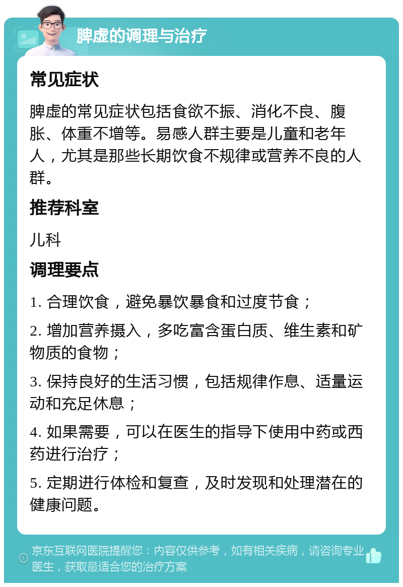 脾虚的调理与治疗 常见症状 脾虚的常见症状包括食欲不振、消化不良、腹胀、体重不增等。易感人群主要是儿童和老年人，尤其是那些长期饮食不规律或营养不良的人群。 推荐科室 儿科 调理要点 1. 合理饮食，避免暴饮暴食和过度节食； 2. 增加营养摄入，多吃富含蛋白质、维生素和矿物质的食物； 3. 保持良好的生活习惯，包括规律作息、适量运动和充足休息； 4. 如果需要，可以在医生的指导下使用中药或西药进行治疗； 5. 定期进行体检和复查，及时发现和处理潜在的健康问题。