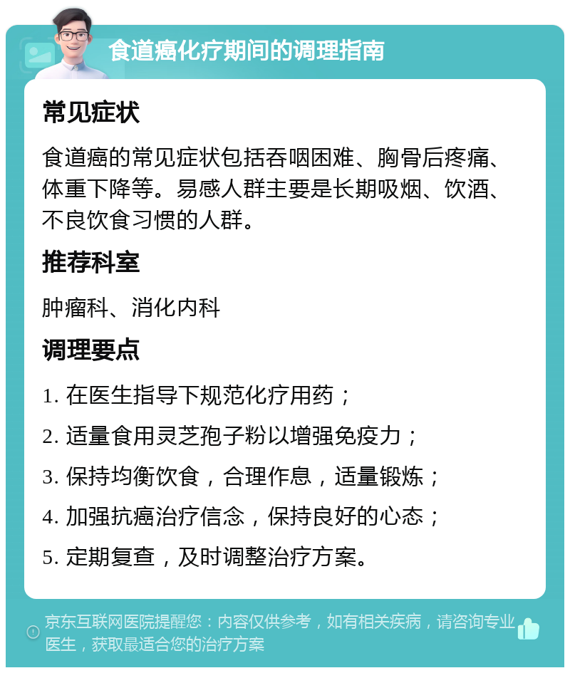 食道癌化疗期间的调理指南 常见症状 食道癌的常见症状包括吞咽困难、胸骨后疼痛、体重下降等。易感人群主要是长期吸烟、饮酒、不良饮食习惯的人群。 推荐科室 肿瘤科、消化内科 调理要点 1. 在医生指导下规范化疗用药； 2. 适量食用灵芝孢子粉以增强免疫力； 3. 保持均衡饮食，合理作息，适量锻炼； 4. 加强抗癌治疗信念，保持良好的心态； 5. 定期复查，及时调整治疗方案。