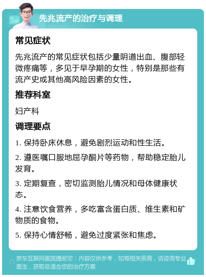 先兆流产的治疗与调理 常见症状 先兆流产的常见症状包括少量阴道出血、腹部轻微疼痛等，多见于早孕期的女性，特别是那些有流产史或其他高风险因素的女性。 推荐科室 妇产科 调理要点 1. 保持卧床休息，避免剧烈运动和性生活。 2. 遵医嘱口服地屈孕酮片等药物，帮助稳定胎儿发育。 3. 定期复查，密切监测胎儿情况和母体健康状态。 4. 注意饮食营养，多吃富含蛋白质、维生素和矿物质的食物。 5. 保持心情舒畅，避免过度紧张和焦虑。