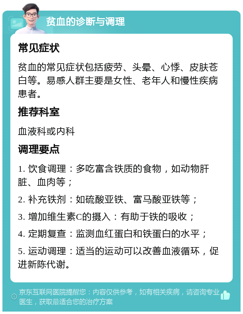 贫血的诊断与调理 常见症状 贫血的常见症状包括疲劳、头晕、心悸、皮肤苍白等。易感人群主要是女性、老年人和慢性疾病患者。 推荐科室 血液科或内科 调理要点 1. 饮食调理：多吃富含铁质的食物，如动物肝脏、血肉等； 2. 补充铁剂：如硫酸亚铁、富马酸亚铁等； 3. 增加维生素C的摄入：有助于铁的吸收； 4. 定期复查：监测血红蛋白和铁蛋白的水平； 5. 运动调理：适当的运动可以改善血液循环，促进新陈代谢。