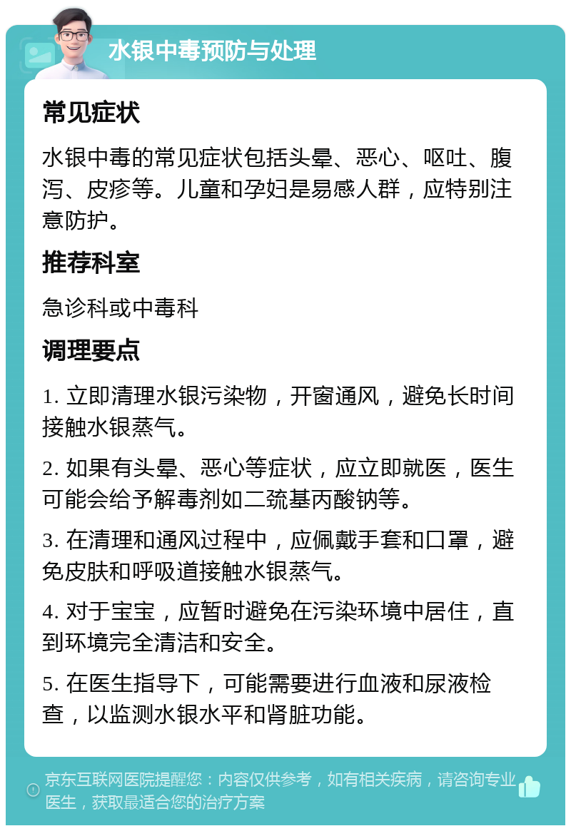 水银中毒预防与处理 常见症状 水银中毒的常见症状包括头晕、恶心、呕吐、腹泻、皮疹等。儿童和孕妇是易感人群，应特别注意防护。 推荐科室 急诊科或中毒科 调理要点 1. 立即清理水银污染物，开窗通风，避免长时间接触水银蒸气。 2. 如果有头晕、恶心等症状，应立即就医，医生可能会给予解毒剂如二巯基丙酸钠等。 3. 在清理和通风过程中，应佩戴手套和口罩，避免皮肤和呼吸道接触水银蒸气。 4. 对于宝宝，应暂时避免在污染环境中居住，直到环境完全清洁和安全。 5. 在医生指导下，可能需要进行血液和尿液检查，以监测水银水平和肾脏功能。