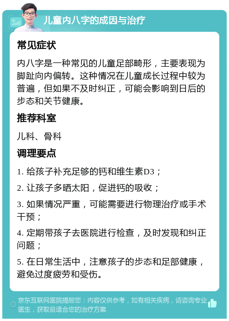 儿童内八字的成因与治疗 常见症状 内八字是一种常见的儿童足部畸形，主要表现为脚趾向内偏转。这种情况在儿童成长过程中较为普遍，但如果不及时纠正，可能会影响到日后的步态和关节健康。 推荐科室 儿科、骨科 调理要点 1. 给孩子补充足够的钙和维生素D3； 2. 让孩子多晒太阳，促进钙的吸收； 3. 如果情况严重，可能需要进行物理治疗或手术干预； 4. 定期带孩子去医院进行检查，及时发现和纠正问题； 5. 在日常生活中，注意孩子的步态和足部健康，避免过度疲劳和受伤。