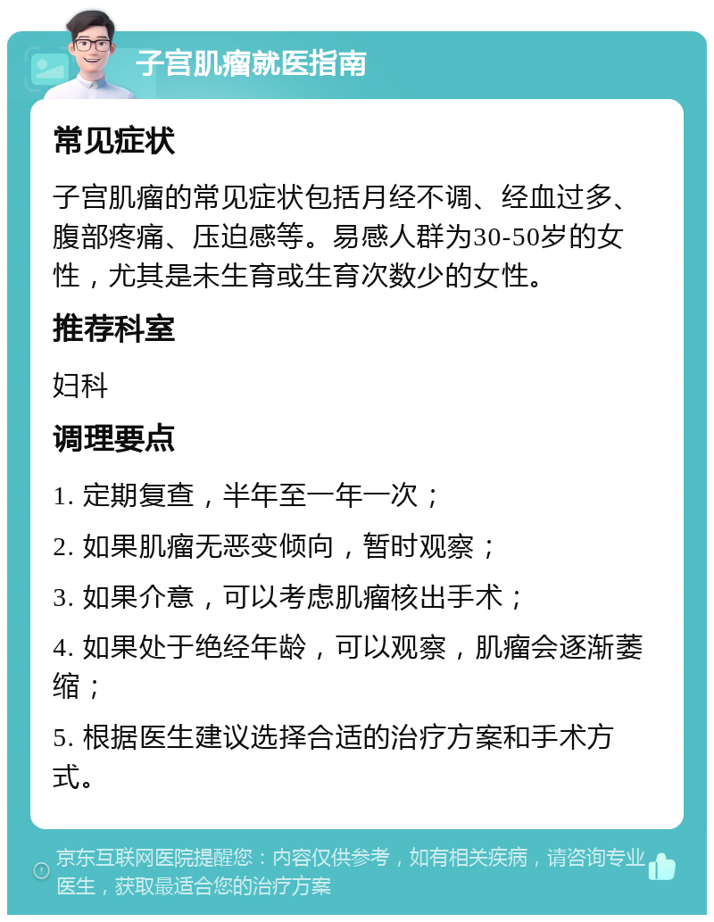 子宫肌瘤就医指南 常见症状 子宫肌瘤的常见症状包括月经不调、经血过多、腹部疼痛、压迫感等。易感人群为30-50岁的女性，尤其是未生育或生育次数少的女性。 推荐科室 妇科 调理要点 1. 定期复查，半年至一年一次； 2. 如果肌瘤无恶变倾向，暂时观察； 3. 如果介意，可以考虑肌瘤核出手术； 4. 如果处于绝经年龄，可以观察，肌瘤会逐渐萎缩； 5. 根据医生建议选择合适的治疗方案和手术方式。