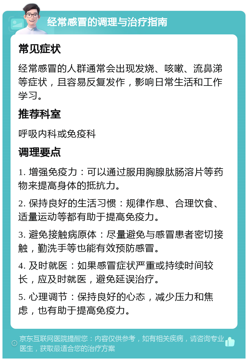 经常感冒的调理与治疗指南 常见症状 经常感冒的人群通常会出现发烧、咳嗽、流鼻涕等症状，且容易反复发作，影响日常生活和工作学习。 推荐科室 呼吸内科或免疫科 调理要点 1. 增强免疫力：可以通过服用胸腺肽肠溶片等药物来提高身体的抵抗力。 2. 保持良好的生活习惯：规律作息、合理饮食、适量运动等都有助于提高免疫力。 3. 避免接触病原体：尽量避免与感冒患者密切接触，勤洗手等也能有效预防感冒。 4. 及时就医：如果感冒症状严重或持续时间较长，应及时就医，避免延误治疗。 5. 心理调节：保持良好的心态，减少压力和焦虑，也有助于提高免疫力。