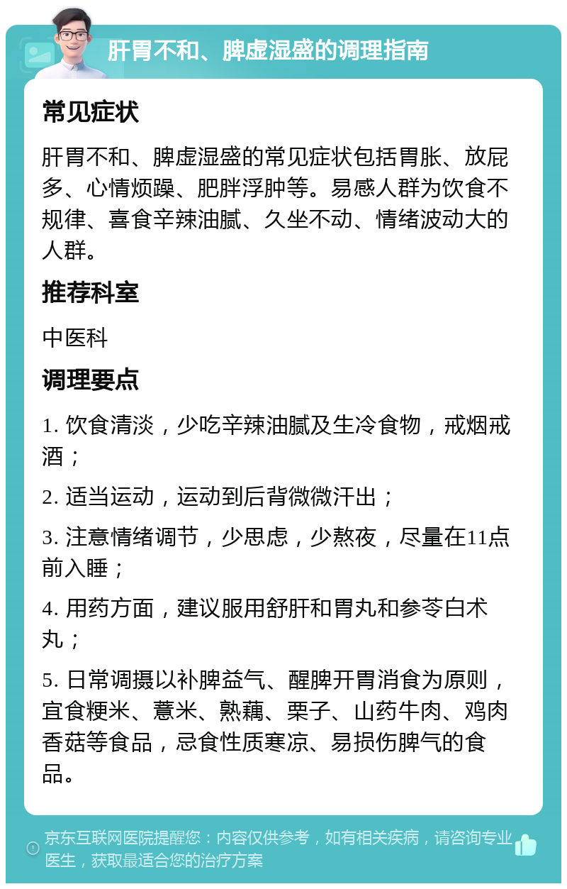 肝胃不和、脾虚湿盛的调理指南 常见症状 肝胃不和、脾虚湿盛的常见症状包括胃胀、放屁多、心情烦躁、肥胖浮肿等。易感人群为饮食不规律、喜食辛辣油腻、久坐不动、情绪波动大的人群。 推荐科室 中医科 调理要点 1. 饮食清淡，少吃辛辣油腻及生冷食物，戒烟戒酒； 2. 适当运动，运动到后背微微汗出； 3. 注意情绪调节，少思虑，少熬夜，尽量在11点前入睡； 4. 用药方面，建议服用舒肝和胃丸和参苓白术丸； 5. 日常调摄以补脾益气、醒脾开胃消食为原则，宜食粳米、薏米、熟藕、栗子、山药牛肉、鸡肉香菇等食品，忌食性质寒凉、易损伤脾气的食品。