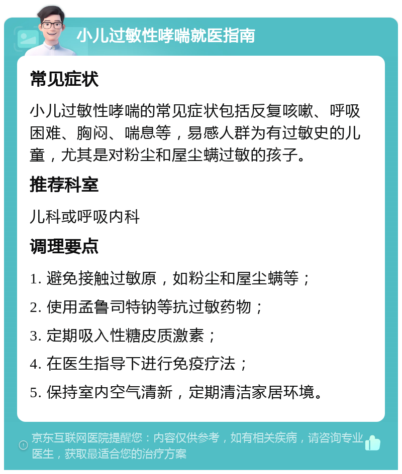 小儿过敏性哮喘就医指南 常见症状 小儿过敏性哮喘的常见症状包括反复咳嗽、呼吸困难、胸闷、喘息等，易感人群为有过敏史的儿童，尤其是对粉尘和屋尘螨过敏的孩子。 推荐科室 儿科或呼吸内科 调理要点 1. 避免接触过敏原，如粉尘和屋尘螨等； 2. 使用孟鲁司特钠等抗过敏药物； 3. 定期吸入性糖皮质激素； 4. 在医生指导下进行免疫疗法； 5. 保持室内空气清新，定期清洁家居环境。