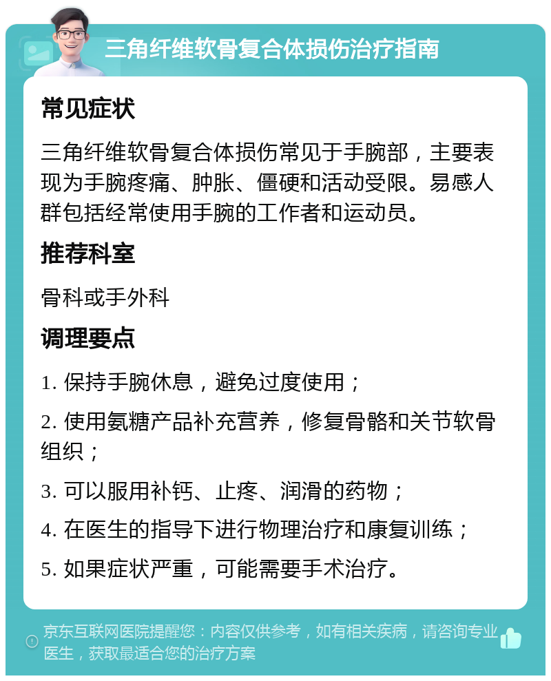 三角纤维软骨复合体损伤治疗指南 常见症状 三角纤维软骨复合体损伤常见于手腕部，主要表现为手腕疼痛、肿胀、僵硬和活动受限。易感人群包括经常使用手腕的工作者和运动员。 推荐科室 骨科或手外科 调理要点 1. 保持手腕休息，避免过度使用； 2. 使用氨糖产品补充营养，修复骨骼和关节软骨组织； 3. 可以服用补钙、止疼、润滑的药物； 4. 在医生的指导下进行物理治疗和康复训练； 5. 如果症状严重，可能需要手术治疗。