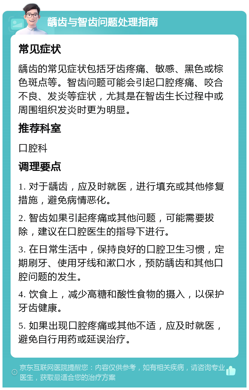 龋齿与智齿问题处理指南 常见症状 龋齿的常见症状包括牙齿疼痛、敏感、黑色或棕色斑点等。智齿问题可能会引起口腔疼痛、咬合不良、发炎等症状，尤其是在智齿生长过程中或周围组织发炎时更为明显。 推荐科室 口腔科 调理要点 1. 对于龋齿，应及时就医，进行填充或其他修复措施，避免病情恶化。 2. 智齿如果引起疼痛或其他问题，可能需要拔除，建议在口腔医生的指导下进行。 3. 在日常生活中，保持良好的口腔卫生习惯，定期刷牙、使用牙线和漱口水，预防龋齿和其他口腔问题的发生。 4. 饮食上，减少高糖和酸性食物的摄入，以保护牙齿健康。 5. 如果出现口腔疼痛或其他不适，应及时就医，避免自行用药或延误治疗。