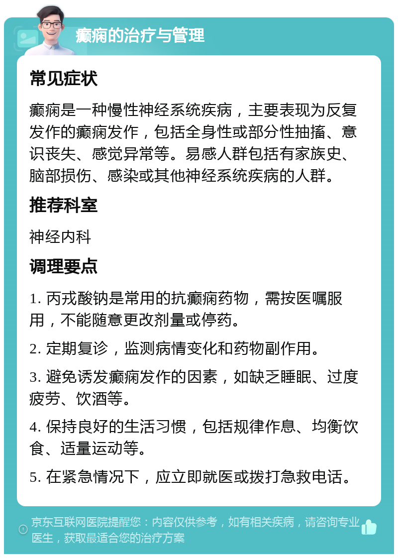 癫痫的治疗与管理 常见症状 癫痫是一种慢性神经系统疾病，主要表现为反复发作的癫痫发作，包括全身性或部分性抽搐、意识丧失、感觉异常等。易感人群包括有家族史、脑部损伤、感染或其他神经系统疾病的人群。 推荐科室 神经内科 调理要点 1. 丙戎酸钠是常用的抗癫痫药物，需按医嘱服用，不能随意更改剂量或停药。 2. 定期复诊，监测病情变化和药物副作用。 3. 避免诱发癫痫发作的因素，如缺乏睡眠、过度疲劳、饮酒等。 4. 保持良好的生活习惯，包括规律作息、均衡饮食、适量运动等。 5. 在紧急情况下，应立即就医或拨打急救电话。