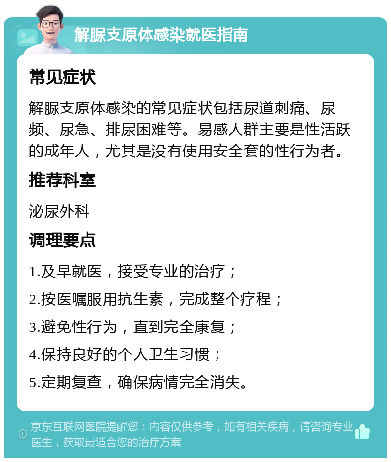 解脲支原体感染就医指南 常见症状 解脲支原体感染的常见症状包括尿道刺痛、尿频、尿急、排尿困难等。易感人群主要是性活跃的成年人，尤其是没有使用安全套的性行为者。 推荐科室 泌尿外科 调理要点 1.及早就医，接受专业的治疗； 2.按医嘱服用抗生素，完成整个疗程； 3.避免性行为，直到完全康复； 4.保持良好的个人卫生习惯； 5.定期复查，确保病情完全消失。