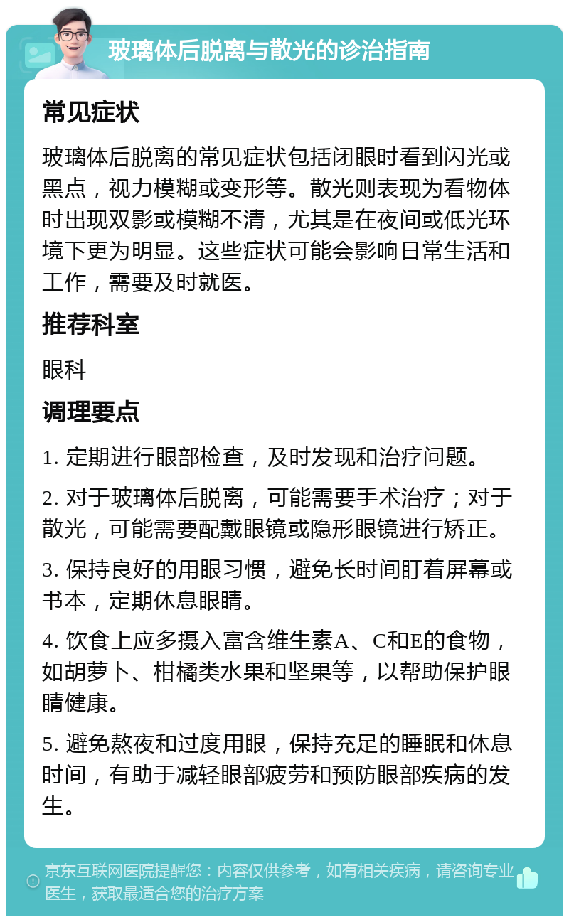 玻璃体后脱离与散光的诊治指南 常见症状 玻璃体后脱离的常见症状包括闭眼时看到闪光或黑点，视力模糊或变形等。散光则表现为看物体时出现双影或模糊不清，尤其是在夜间或低光环境下更为明显。这些症状可能会影响日常生活和工作，需要及时就医。 推荐科室 眼科 调理要点 1. 定期进行眼部检查，及时发现和治疗问题。 2. 对于玻璃体后脱离，可能需要手术治疗；对于散光，可能需要配戴眼镜或隐形眼镜进行矫正。 3. 保持良好的用眼习惯，避免长时间盯着屏幕或书本，定期休息眼睛。 4. 饮食上应多摄入富含维生素A、C和E的食物，如胡萝卜、柑橘类水果和坚果等，以帮助保护眼睛健康。 5. 避免熬夜和过度用眼，保持充足的睡眠和休息时间，有助于减轻眼部疲劳和预防眼部疾病的发生。