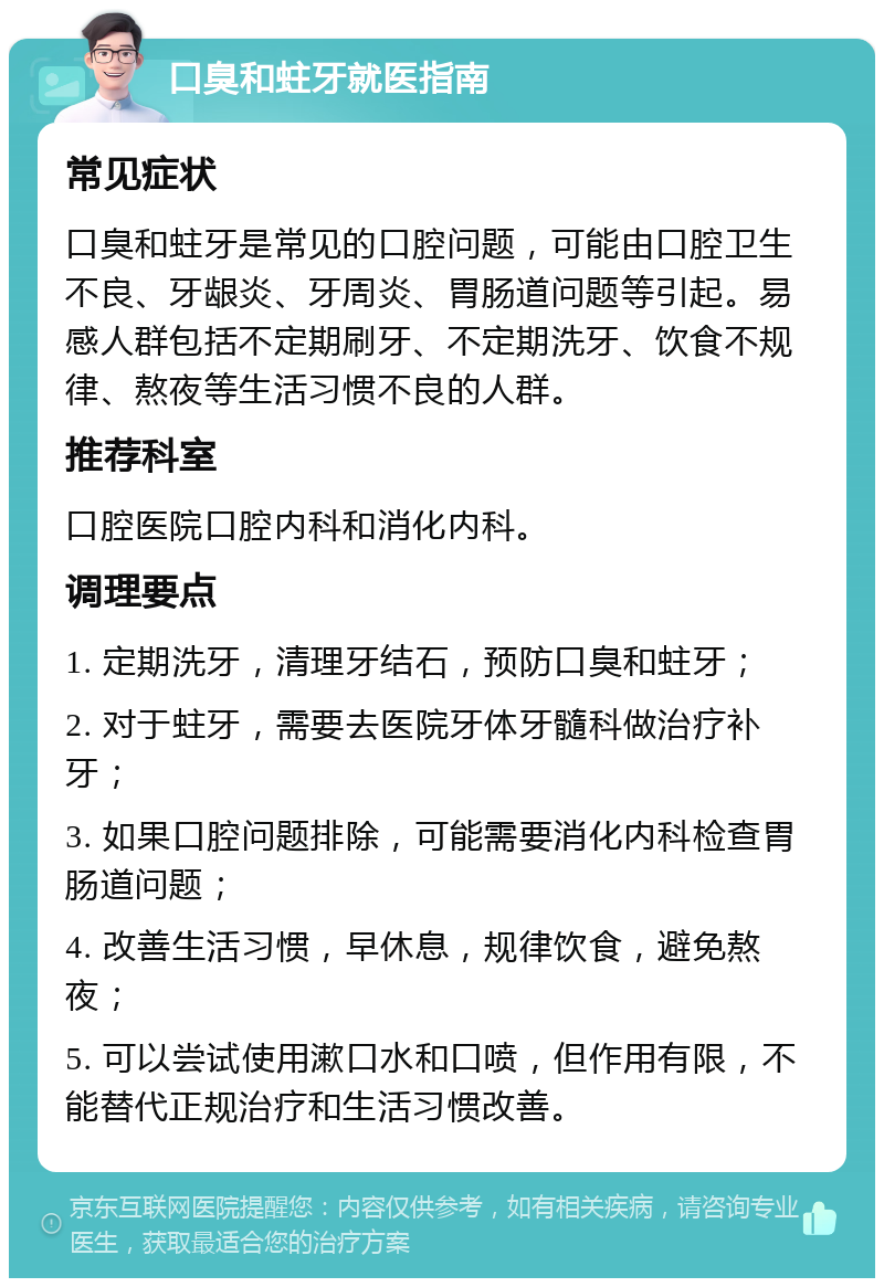 口臭和蛀牙就医指南 常见症状 口臭和蛀牙是常见的口腔问题，可能由口腔卫生不良、牙龈炎、牙周炎、胃肠道问题等引起。易感人群包括不定期刷牙、不定期洗牙、饮食不规律、熬夜等生活习惯不良的人群。 推荐科室 口腔医院口腔内科和消化内科。 调理要点 1. 定期洗牙，清理牙结石，预防口臭和蛀牙； 2. 对于蛀牙，需要去医院牙体牙髓科做治疗补牙； 3. 如果口腔问题排除，可能需要消化内科检查胃肠道问题； 4. 改善生活习惯，早休息，规律饮食，避免熬夜； 5. 可以尝试使用漱口水和口喷，但作用有限，不能替代正规治疗和生活习惯改善。