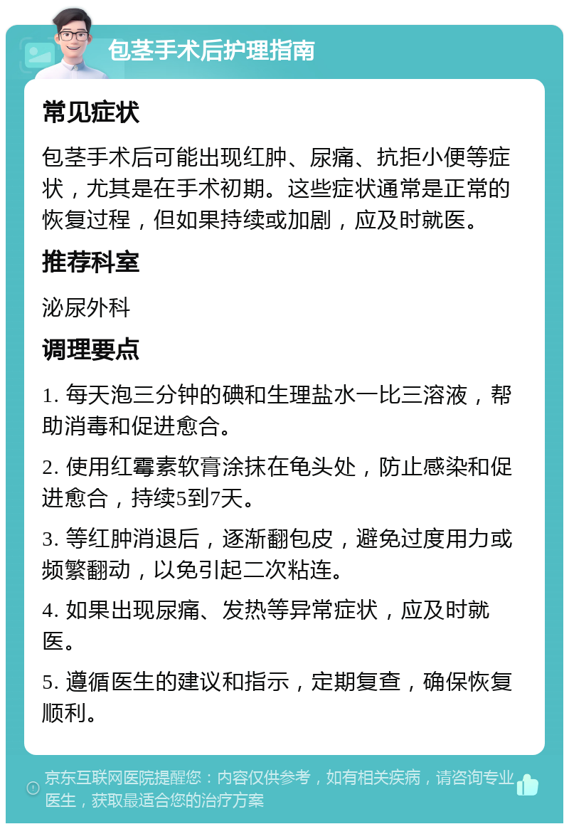 包茎手术后护理指南 常见症状 包茎手术后可能出现红肿、尿痛、抗拒小便等症状，尤其是在手术初期。这些症状通常是正常的恢复过程，但如果持续或加剧，应及时就医。 推荐科室 泌尿外科 调理要点 1. 每天泡三分钟的碘和生理盐水一比三溶液，帮助消毒和促进愈合。 2. 使用红霉素软膏涂抹在龟头处，防止感染和促进愈合，持续5到7天。 3. 等红肿消退后，逐渐翻包皮，避免过度用力或频繁翻动，以免引起二次粘连。 4. 如果出现尿痛、发热等异常症状，应及时就医。 5. 遵循医生的建议和指示，定期复查，确保恢复顺利。