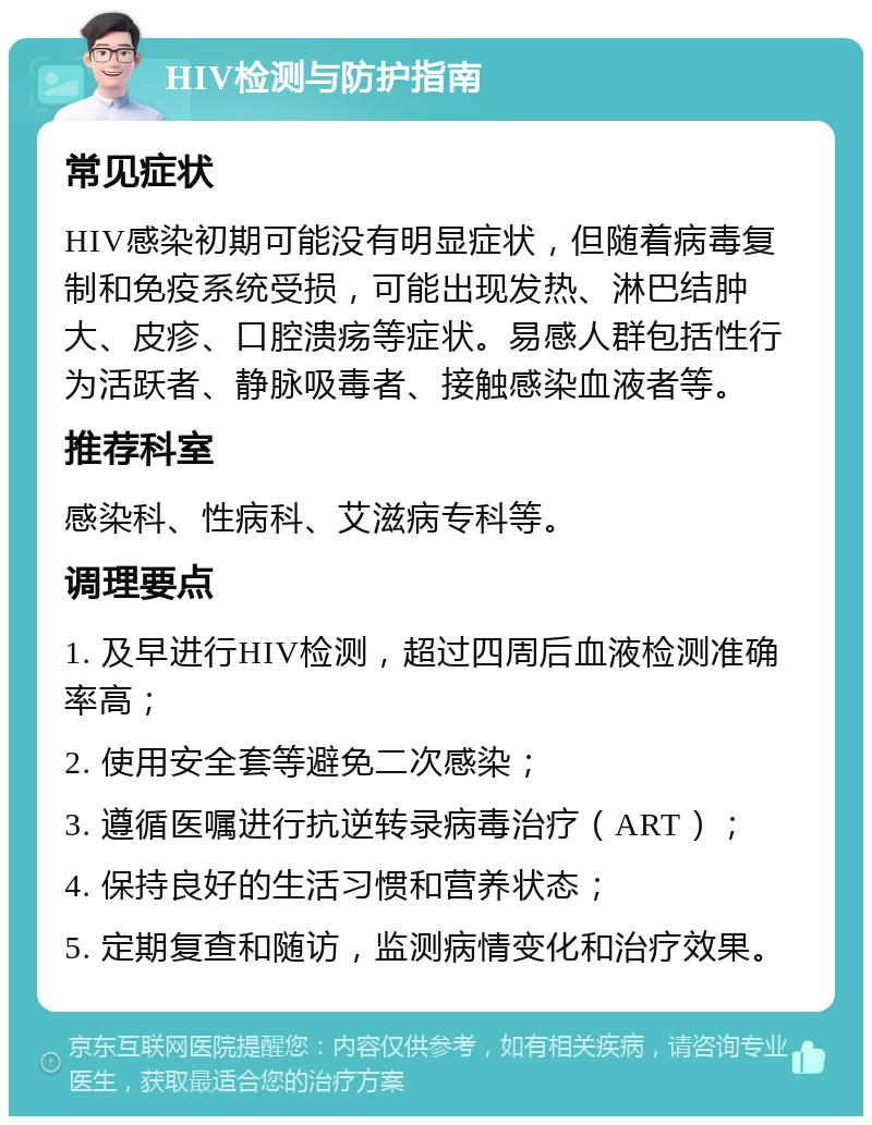 HIV检测与防护指南 常见症状 HIV感染初期可能没有明显症状，但随着病毒复制和免疫系统受损，可能出现发热、淋巴结肿大、皮疹、口腔溃疡等症状。易感人群包括性行为活跃者、静脉吸毒者、接触感染血液者等。 推荐科室 感染科、性病科、艾滋病专科等。 调理要点 1. 及早进行HIV检测，超过四周后血液检测准确率高； 2. 使用安全套等避免二次感染； 3. 遵循医嘱进行抗逆转录病毒治疗（ART）； 4. 保持良好的生活习惯和营养状态； 5. 定期复查和随访，监测病情变化和治疗效果。