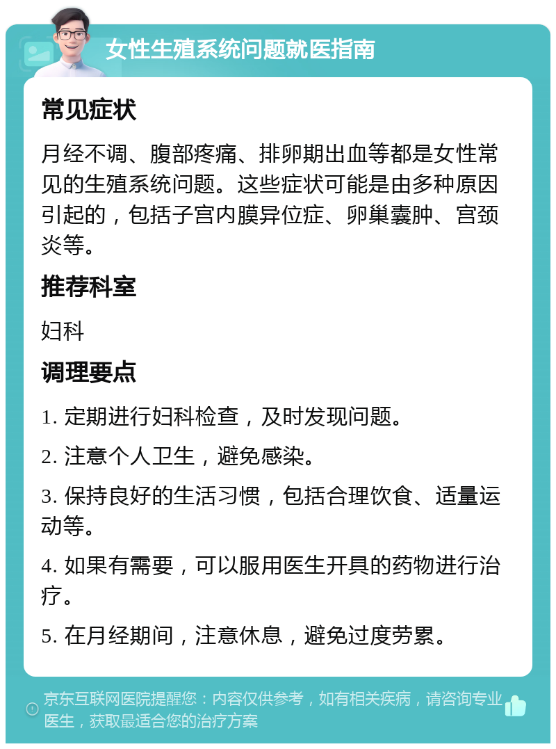 女性生殖系统问题就医指南 常见症状 月经不调、腹部疼痛、排卵期出血等都是女性常见的生殖系统问题。这些症状可能是由多种原因引起的，包括子宫内膜异位症、卵巢囊肿、宫颈炎等。 推荐科室 妇科 调理要点 1. 定期进行妇科检查，及时发现问题。 2. 注意个人卫生，避免感染。 3. 保持良好的生活习惯，包括合理饮食、适量运动等。 4. 如果有需要，可以服用医生开具的药物进行治疗。 5. 在月经期间，注意休息，避免过度劳累。