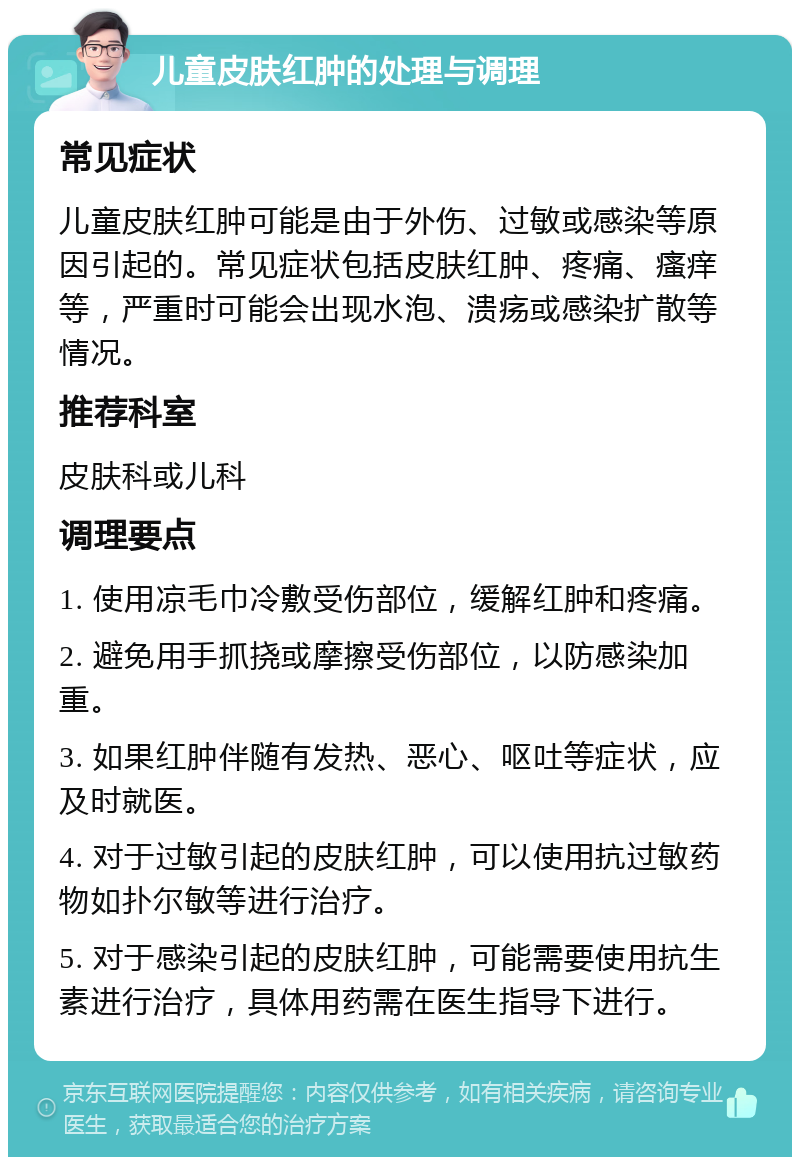 儿童皮肤红肿的处理与调理 常见症状 儿童皮肤红肿可能是由于外伤、过敏或感染等原因引起的。常见症状包括皮肤红肿、疼痛、瘙痒等，严重时可能会出现水泡、溃疡或感染扩散等情况。 推荐科室 皮肤科或儿科 调理要点 1. 使用凉毛巾冷敷受伤部位，缓解红肿和疼痛。 2. 避免用手抓挠或摩擦受伤部位，以防感染加重。 3. 如果红肿伴随有发热、恶心、呕吐等症状，应及时就医。 4. 对于过敏引起的皮肤红肿，可以使用抗过敏药物如扑尔敏等进行治疗。 5. 对于感染引起的皮肤红肿，可能需要使用抗生素进行治疗，具体用药需在医生指导下进行。