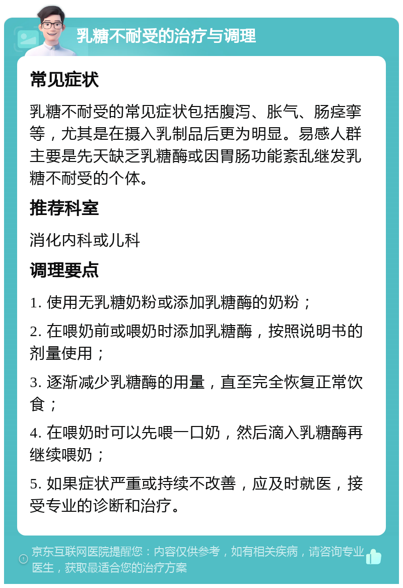 乳糖不耐受的治疗与调理 常见症状 乳糖不耐受的常见症状包括腹泻、胀气、肠痉挛等，尤其是在摄入乳制品后更为明显。易感人群主要是先天缺乏乳糖酶或因胃肠功能紊乱继发乳糖不耐受的个体。 推荐科室 消化内科或儿科 调理要点 1. 使用无乳糖奶粉或添加乳糖酶的奶粉； 2. 在喂奶前或喂奶时添加乳糖酶，按照说明书的剂量使用； 3. 逐渐减少乳糖酶的用量，直至完全恢复正常饮食； 4. 在喂奶时可以先喂一口奶，然后滴入乳糖酶再继续喂奶； 5. 如果症状严重或持续不改善，应及时就医，接受专业的诊断和治疗。