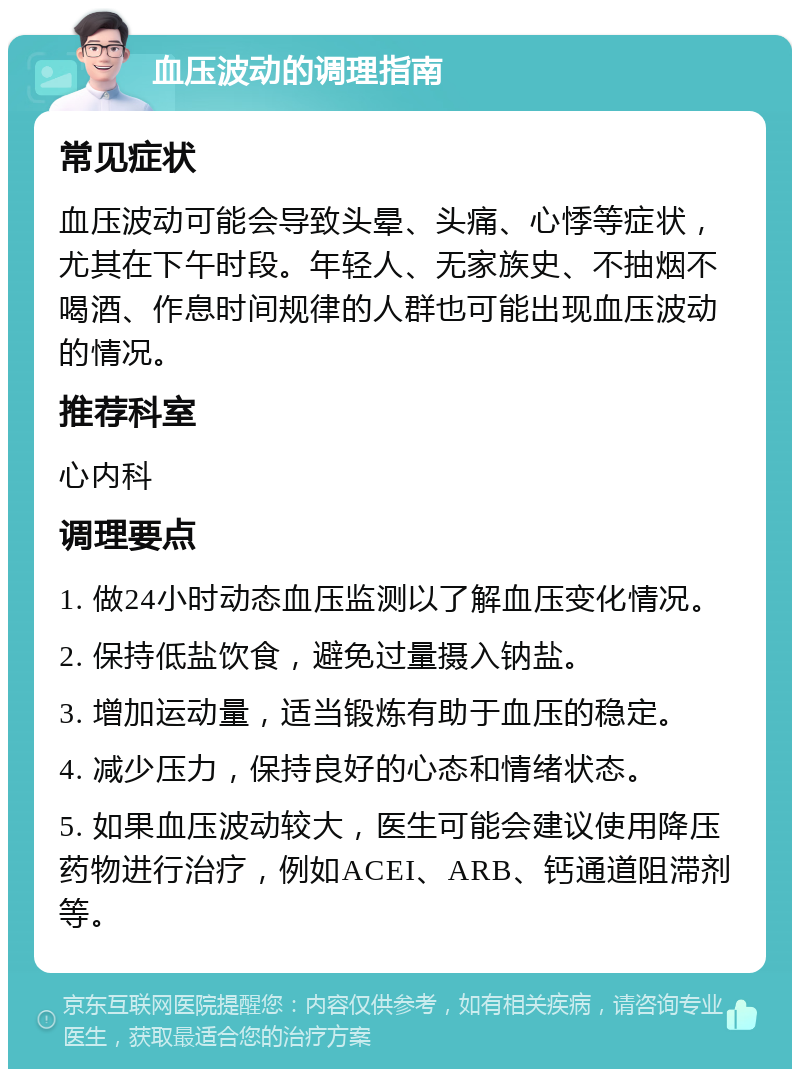 血压波动的调理指南 常见症状 血压波动可能会导致头晕、头痛、心悸等症状，尤其在下午时段。年轻人、无家族史、不抽烟不喝酒、作息时间规律的人群也可能出现血压波动的情况。 推荐科室 心内科 调理要点 1. 做24小时动态血压监测以了解血压变化情况。 2. 保持低盐饮食，避免过量摄入钠盐。 3. 增加运动量，适当锻炼有助于血压的稳定。 4. 减少压力，保持良好的心态和情绪状态。 5. 如果血压波动较大，医生可能会建议使用降压药物进行治疗，例如ACEI、ARB、钙通道阻滞剂等。