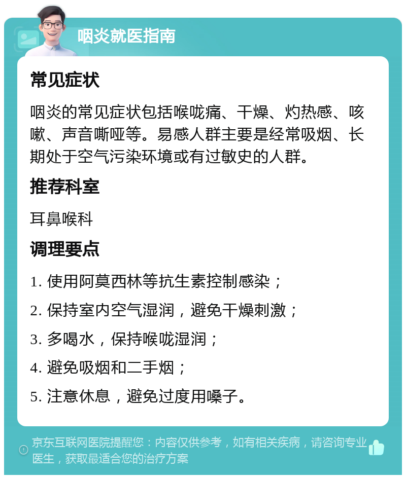 咽炎就医指南 常见症状 咽炎的常见症状包括喉咙痛、干燥、灼热感、咳嗽、声音嘶哑等。易感人群主要是经常吸烟、长期处于空气污染环境或有过敏史的人群。 推荐科室 耳鼻喉科 调理要点 1. 使用阿莫西林等抗生素控制感染； 2. 保持室内空气湿润，避免干燥刺激； 3. 多喝水，保持喉咙湿润； 4. 避免吸烟和二手烟； 5. 注意休息，避免过度用嗓子。