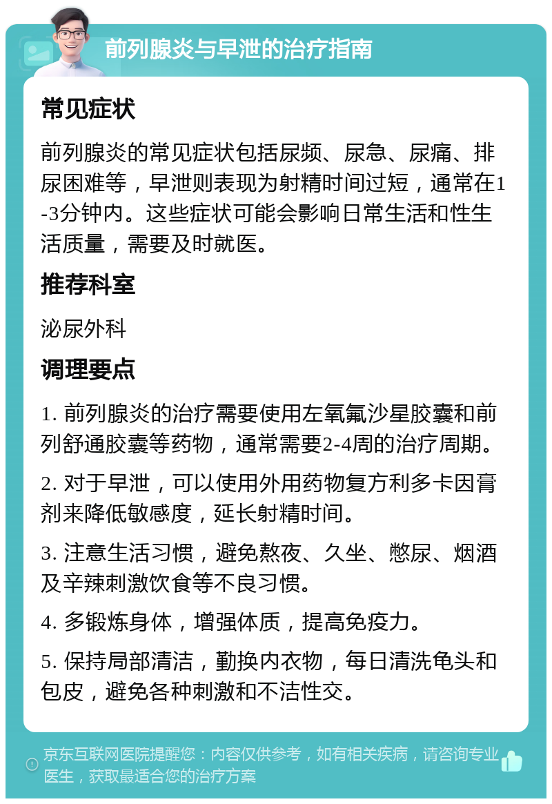 前列腺炎与早泄的治疗指南 常见症状 前列腺炎的常见症状包括尿频、尿急、尿痛、排尿困难等，早泄则表现为射精时间过短，通常在1-3分钟内。这些症状可能会影响日常生活和性生活质量，需要及时就医。 推荐科室 泌尿外科 调理要点 1. 前列腺炎的治疗需要使用左氧氟沙星胶囊和前列舒通胶囊等药物，通常需要2-4周的治疗周期。 2. 对于早泄，可以使用外用药物复方利多卡因膏剂来降低敏感度，延长射精时间。 3. 注意生活习惯，避免熬夜、久坐、憋尿、烟酒及辛辣刺激饮食等不良习惯。 4. 多锻炼身体，增强体质，提高免疫力。 5. 保持局部清洁，勤换内衣物，每日清洗龟头和包皮，避免各种刺激和不洁性交。