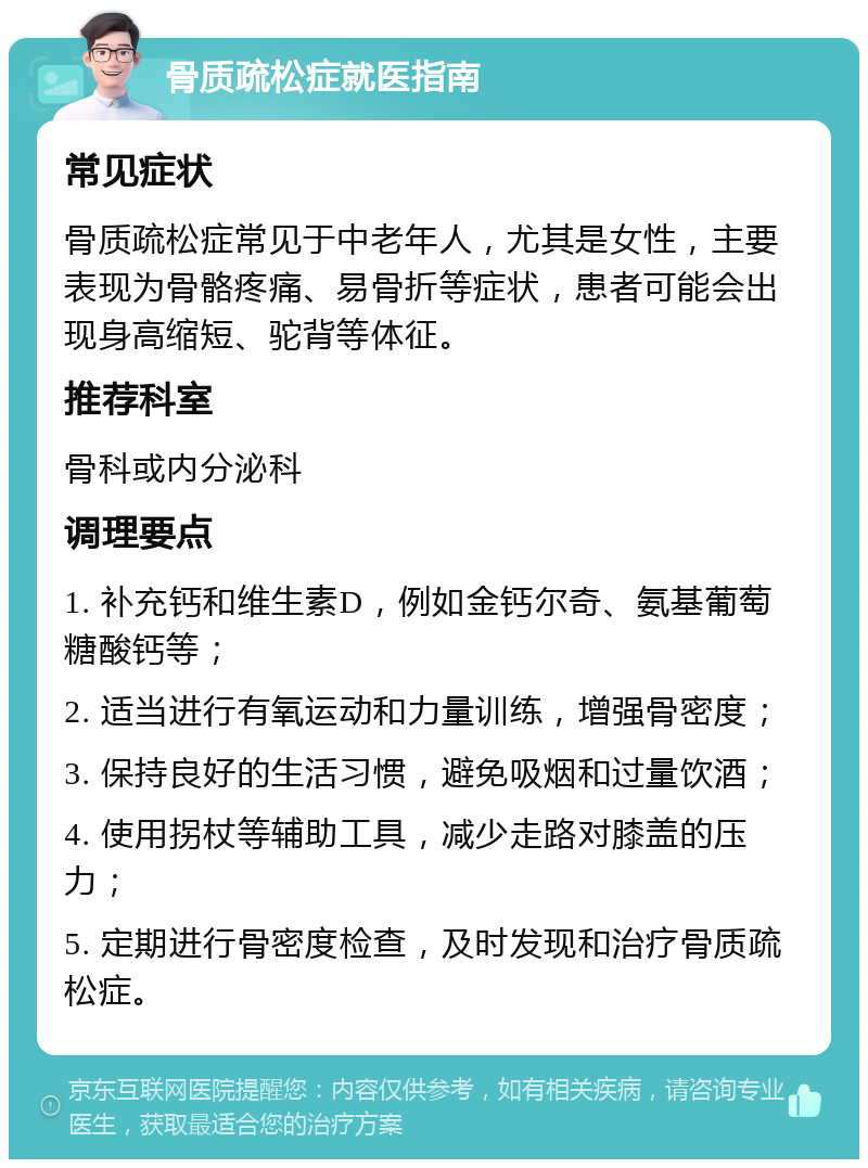 骨质疏松症就医指南 常见症状 骨质疏松症常见于中老年人，尤其是女性，主要表现为骨骼疼痛、易骨折等症状，患者可能会出现身高缩短、驼背等体征。 推荐科室 骨科或内分泌科 调理要点 1. 补充钙和维生素D，例如金钙尔奇、氨基葡萄糖酸钙等； 2. 适当进行有氧运动和力量训练，增强骨密度； 3. 保持良好的生活习惯，避免吸烟和过量饮酒； 4. 使用拐杖等辅助工具，减少走路对膝盖的压力； 5. 定期进行骨密度检查，及时发现和治疗骨质疏松症。