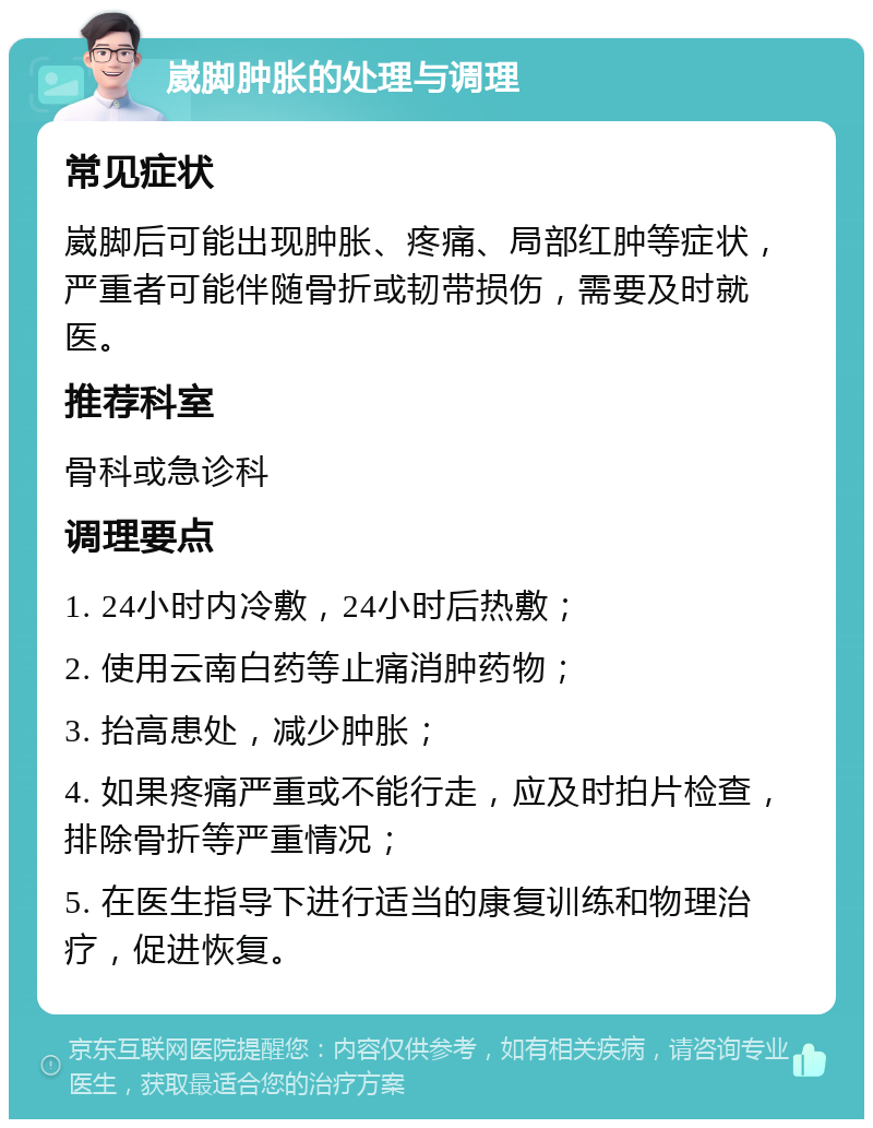 崴脚肿胀的处理与调理 常见症状 崴脚后可能出现肿胀、疼痛、局部红肿等症状，严重者可能伴随骨折或韧带损伤，需要及时就医。 推荐科室 骨科或急诊科 调理要点 1. 24小时内冷敷，24小时后热敷； 2. 使用云南白药等止痛消肿药物； 3. 抬高患处，减少肿胀； 4. 如果疼痛严重或不能行走，应及时拍片检查，排除骨折等严重情况； 5. 在医生指导下进行适当的康复训练和物理治疗，促进恢复。